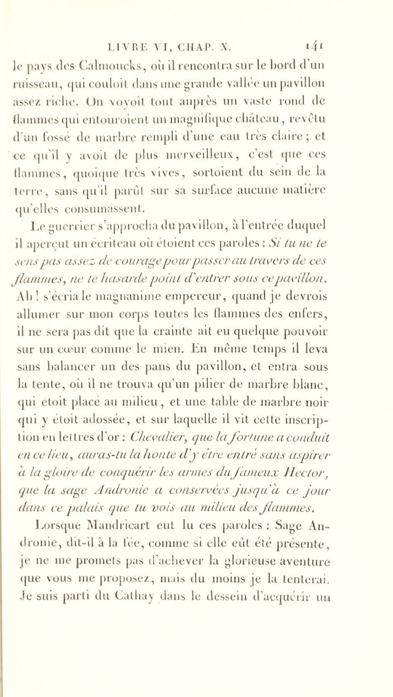 Je pays tics Calmoucks, oît il rencontra sur le bord cl un ruisseau, quicouloit dans une grande vallée* un pavillon assez riche. On voyoit tout auprès un vaste rond de flammes qui entouroient un magnifique chutcau, revêtu d un fossé de marbre rempli d une eau très claire; et ce qu'il y avoil de j)lus merveilleux, c est que ces flammes, quoique très vives, sortoient du sein de la U'iTc*, sans qu i! parut sur sa surface aucune matière qu elles consumassent. Le guerrier s’approcha du pavillon, à l'entrée duquel il aperçut un écriteau oii éloient ces paroles : Si lu ne te sens pas assez (le courage pour passer au travers de ces J/am/ues, ne te hasarde point d’entrer sous ce pavillon. Ab! s'écria le magnanime empereur, quand je devrois allumer sur mon corps toutes les flammes des enfers, il ne sera pas dit que la crainte ait eu quelque pouvoir sur un cœur comme le mien. En même temps il leva sans balancer un des pans du pavillon, et entra sous la tente, oîi il ne trouva qu'un pilier de marbre blanc, qui etoit place an milieu, et une table de marbre noir qui y éloit adossée, et sur laquelle il vit cette inscrip¬ tion en lettres d'or : Chevalier, que la fortune a conduit en ce lieu, auras-tu la honte d'y être entré sans aspirer a la gloire de conquérir les armes du fameux Hector, que la sage Andronie a conservées jusqu'à ce jour dans ce palais que tu vois au milieu des flammes. Lorsque Mandricart eut lu ces paroles : Sage An¬ dronie, dit-il à la fée, comme si elle eût été présente, je ne me promets pas d'achever la glorieuse aventure que vous me proposez, mais du moins je la tenterai. Je suis parti du Calhay dans le dessein d’acquérir un