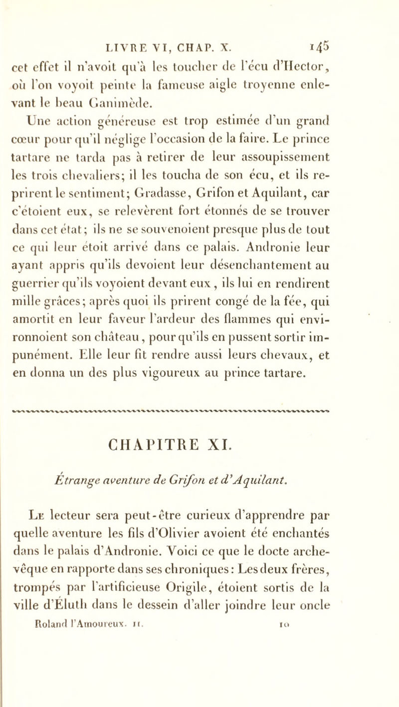 cet effet il n'a voit qu’à les toucher de l'écu d’Hector, où l'on voyoit peinte la fameuse aigle troyenne enle¬ vant le beau Ganimède. Une action généreuse est trop estimée d'un grand cœur pour qu'il néglige l'occasion de la faire. Le prince tartare ne tarda pas à retirer de leur assoupissement les trois chevaliers; il les toucha de son éeu, et ils re¬ prirent le sentiment; Gradasse, Grifon et Aquilant, car c'étoient eux, se relevèrent fort étonnés de se trouver dans cet état ; ils ne se souvenoient presque plus de tout ce qui leur étoit arrivé dans ce palais. Andronie leur ayant appris qu'ils dévoient leur désenchantement au guerrier qu’ils voyoient devant eux , ils lui en rendirent mille grâces; après quoi ils prirent congé de la fée, qui amortit en leur faveur l’ardeur des flammes qui envi- ronnoient son château, pour qu’ils en pussent sortir im¬ punément. Elle leur fit rendre aussi leurs chevaux, et en donna un des plus vigoureux au prince tartare. “V*%/^■*'■*'* **-'%'* ^■****» CHAPITRE XI. Etrange aventure de Grifon et d’Aquilant. Le lecteur sera peut-être curieux d’apprendre par quelle aventure les fils d’Olivier avoient été enchantés dans le palais d’Andronie. Voici ce que le docte arche¬ vêque en rapporte dans ses chroniques: Les deux frères, trompés par l’artificieuse Origile, étoient sortis de la ville d’Eluth dans le dessein d’aller joindre leur oncle Roland l’Amoureux, n. n&gt;