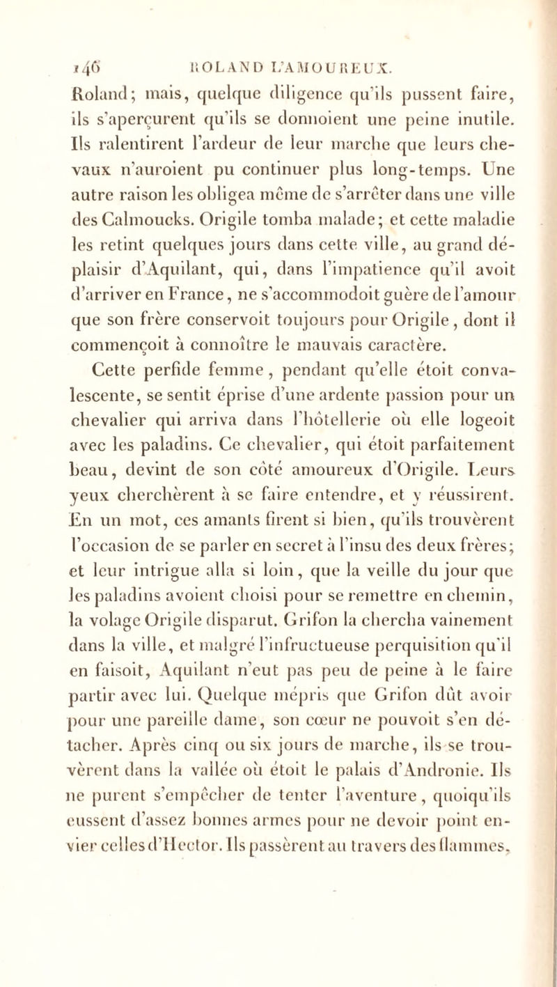 Roland; mais, quelque diligence qu’ils pussent faire, ils s’aperçurent qu’ils se donnoient une peine inutile. Ils ralentirent l’ardeur de leur marche que leurs che¬ vaux n’auroient pu continuer plus long-temps. Une autre raison les obligea même de s’arrêter dans une ville des Cahnoucks. Origile tomba malade; et cette maladie les retint quelques jours dans cette, ville, au grand dé¬ plaisir d’Aquilant, qui, dans l’impatience qu’il avoit d’arriver en France, ne s’accominodoit guère de l’amour que son frère conservoit toujours pour Origile, dont il commencoit à connoître le mauvais caractère. Cette perfide femme, pendant qu’elle étoit conva¬ lescente, se sentit éprise d’une ardente passion pour un chevalier qui arriva dans riiotellerie oh elle logeoit avec les paladins. Ce chevalier, qui étoit parfaitement beau, devint de son côté amoureux d’Origile. Leurs yeux cherchèrent à se faire entendre, et y réussirent. En un mot, ces amants firent si bien, qu’ils trouvèrent l’occasion de se parler en secret à l’insu des deux frères; et leur intrigue alla si loin, que la veille du jour que les paladins avoient choisi pour se remettre en chemin, la volage Origile disparut. Grifon la chercha vainement dans la ville, et malgré l’infructueuse perquisition qu'il en faisoit, Aquilant n’eut pas peu de peine à le faire partir avec lui. Quelque mépris que Grifon dût avoir pour une pareille dame, son cœur ne pouvoit s’en dé¬ tacher. Après cinq ou six jours de marche, ils se trou¬ vèrent dans la vallée où étoit le palais d’Andronie. Us ne purent s’empêcher de tenter l’aventure, quoiqu’ils eussent d’assez bonnes armes pour ne devoir point en¬ vier cellesd’Hector. Ils passèrent au travers des (lamines.