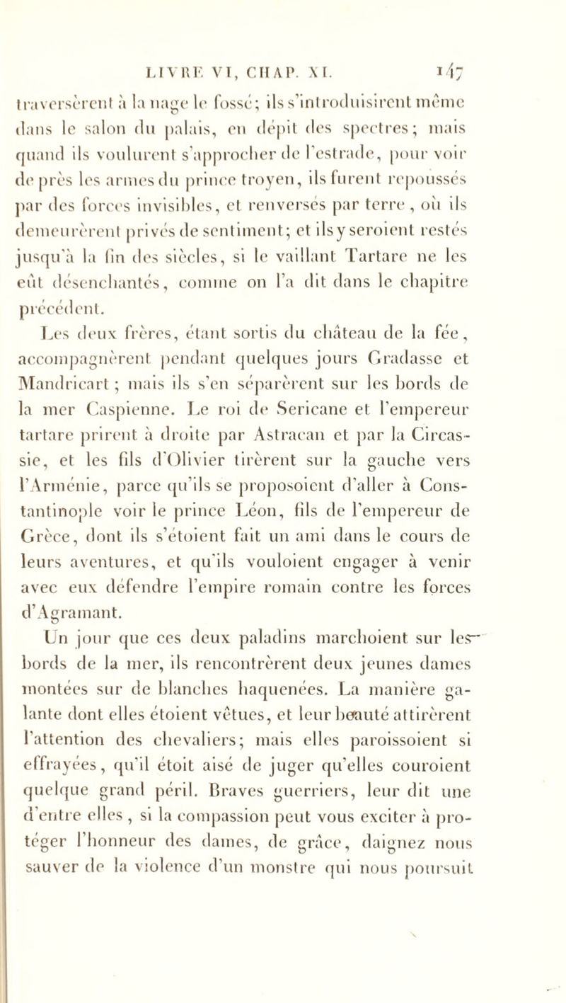 traversèrent à la nage le fossé; ils s’introduisirent même dans le salon du palais, eu dépit des spectres; mais quand ils voulurent s’approcher de l’estrade, pour voir de près les armes du prince troyen, ils furent repoussés par des forces invisibles, cl renversés par terre , où ils demeurèrent privés de sentiment; et ilsy seroient restés jusqu'à la lin des siècles, si le vaillant Tartare ne les eût désenchantés, comme on l’a dit dans le chapitre précédent. Les deux frères, étant sortis du château de la fée, accompagnèrent pendant quelques jours Graciasse et Mandricart ; mais ils s’en séparèrent sur les bords de la mer Caspienne. Le roi de Sericane et l’empereur tartare prirent à droite par Astracan et par la Circas- sie, et les fils d'Olivier tirèrent sur la gauche vers l’Arménie, parce qu’ils se proposoient d’aller à Cons¬ tantinople voir le prince Léon, fils de l’empereur de Grèce, dont ils s’étoient fait un ami dans le cours de leurs aventures, et qu’ils vouloient engager à venir avec eux défendre l’empire romain contre les forces d’Agramant. Un jour que ces deux paladins marchoient sur les bords de la mer, ils rencontrèrent deux jeunes dames montées sur de blanches haquenées. La manière ga¬ lante dont elles étoient vêtues, et leur beauté attirèrent l'attention des chevaliers; mais elles paroissoient si effrayées, qu’il étoit aisé de juger qu’elles couroient quelque grand péril. Braves guerriers, leur dit une d’entre elles , si la compassion peut vous exciter à pro¬ téger 1 honneur des dames, de grâce, daignez nous sauver de la violence d’un monstre qui nous poursuit