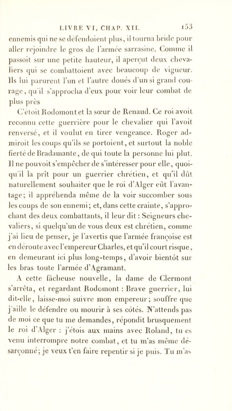 ennemis qui ne sc défendoient plus, il tourna bride pour aller rejoindre le gros de l’année sarrasinc. Comme il passoit sur une petite hauteur, il aperçut deux cheva¬ liers qui se combattoient avec beaucoup de vigueur. Ils lui parurent l’un et l’autre doués d’un si grand cou¬ rage, qu'il s’approcha d’eux pour voir leur combat de plus près C’etoil Rodomontet la sœur de Renaud. Ce roi avoil reconnu cette guerrière pour le chevalier qui l’avoit renversé, et il voulut en tirer vengeance. Roger ad¬ mirait les coups qu’ils se portoient,et surtout la noble fierté de Bradamante, de qui toute la personne lui plut. 11 ne pouvoit s’empêcher de s’intéresser pour elle, quoi¬ qu'il la prît pour un guerrier chrétien, et qu’il dût naturellement souhaiter que le roi d’Alger eût l’avan¬ tage; il appréhenda même de la voir succomber sous les coups de son ennemi; et, dans cette crainte, s’appro¬ chant des deux combattants, il leur dit : Seigneurs che¬ valiers, si quelqu’un de vous deux est chrétien, comme j'ai lieu de penser, je l’avertis que l’armée françoise est en déroute avec l'empereur Charles, et qu’il court risque, en demeurant ici plus long-temps, d’avoir bientôt sur les bras toute l'année d’Agramant. A cette fâcheuse nouvelle, la dame de Clermont s’arrêta, et regardant Rodomont : Brave guerrier, lui dit-elle, laisse-moi suivre mon empereur; souffre que j aille le défendre ou mourir à ses côtés. N’attends pas de moi ce que tu me demandes, répondit brusquement le rai d’Alger : j’étois aux mains avec Roland, tu es venu interrompre notre combat, et tu m’as même dé¬ sarçonné; je veux t’en faire repentir si je puis. Tu m’as