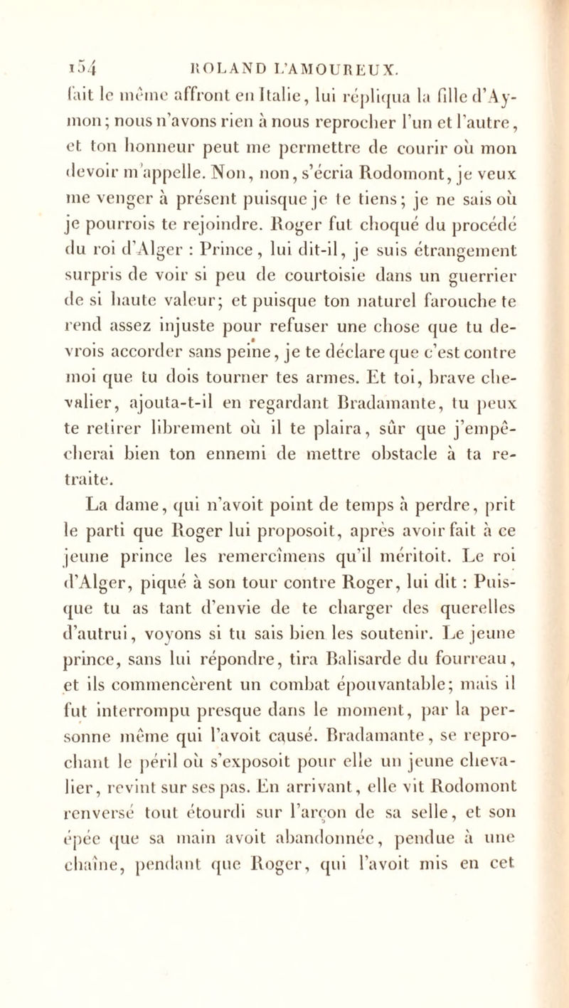 fait le même affront en Italie, lui répliqua la fille tl’Ay- mon ; nous n’avons rien à nous reprocher l’un et l’autre, et ton honneur peut me permettre de courir où mon devoir m appelle. Non, non, s’écria Rodomont, je veux me venger à présent puisque je te tiens; je ne sais où je pourrois te rejoindre. Roger fut choqué du procédé du roi d’Alger : Prince, lui dit-il, je suis étrangement surpris de voir si peu de courtoisie dans un guerrier de si haute valeur; et puisque ton naturel farouche te rend assez injuste pour refuser une chose que tu de- vrois accorder sans peine, je te déclare que c’est contre moi que tu dois tourner tes armes. Et toi, hrave che¬ valier, ajouta-t-il en regardant Bradamante, tu peux te retirer librement où il te plaira, sûr que j’empê¬ cherai bien ton ennemi de mettre obstacle à ta re¬ traite. La dame, qui n’avoit point de temps à perdre, prit le parti que Roger lui proposoit, après avoir fait à ce jeune prince les remercîmens qu’il méritoit. Le roi d’Alger, piqué à son tour contre Roger, lui dit : Puis¬ que tu as tant d’envie de te charger des querelles d’autrui, voyons si tu sais bien les soutenir. Le jeune prince, sans lui répondre, tira Balisarde du fourreau, et ils commencèrent un combat épouvantable; mais il fut interrompu presque dans le moment, par la per¬ sonne même qui l’avoit causé. Bradamante, se repro¬ chant le péril où s’exposoit pour elle un jeune cheva¬ lier, revint sur ses pas. En arrivant , elle vit Rodomont renversé tout étourdi sur l’arcon de sa selle, et son épée que sa main avoit abandonnée, pendue à une chaîne, pendant que Roger, qui l’avoit mis en cet