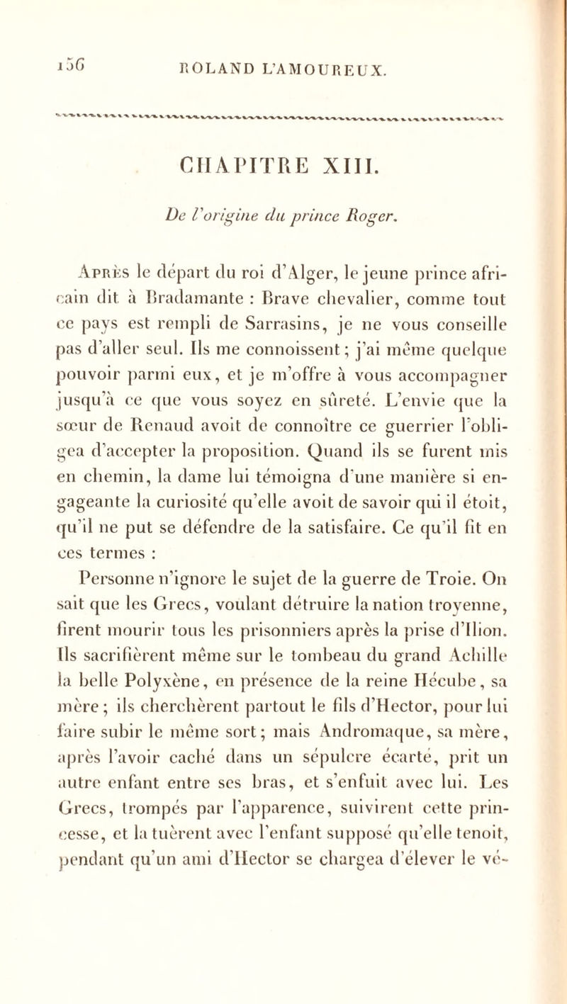 CHAPITRE XIII. De l'origine du prince Roger. Après le départ du roi d’Alger, le jeune prince afri¬ cain dit à Bradamante : Brave chevalier, comme tout ce pays est rempli de Sarrasins, je ne vous conseille pas d’aller seul. Ils me connoissent; j’ai même quelque pouvoir parmi eux, et je m’offre à vous accompagner jusqu’à ce que vous soyez en sûreté. L’envie que la sœur de Renaud avoit de connoître ce guerrier l’obli¬ gea d’accepter la proposition. Quand ils se furent mis en chemin, la dame lui témoigna d’une manière si en¬ gageante la curiosité qu’elle avoit de savoir qui il étoit, qu’il ne put se défendre de la satisfaire. Ce qu’il fit en ces termes : Personne n’ignore le sujet de la guerre de Troie. O11 sait que les Grecs, voulant détruire la nation Iroyenne, firent mourir tous les prisonniers après la prise d’ilion. Ils sacrifièrent même sur le tombeau du grand Achille la belle Polyxène, en présence de la reine Hécube, sa mère; ils cherchèrent partout le fils d’Hector, pour lui faire subir le même sort; mais Andromaque, sa mère, après l’avoir caché dans un sépulcre écarté, prit un autre enfant entre ses bras, et s’enfuit avec lui. Les Grecs, trompés par l’apparence, suivirent cette prin¬ cesse, et la tuèrent avec l’enfant supposé qu’elle tenoit, pendant qu’un ami d’Hector se chargea d’élever le vé-