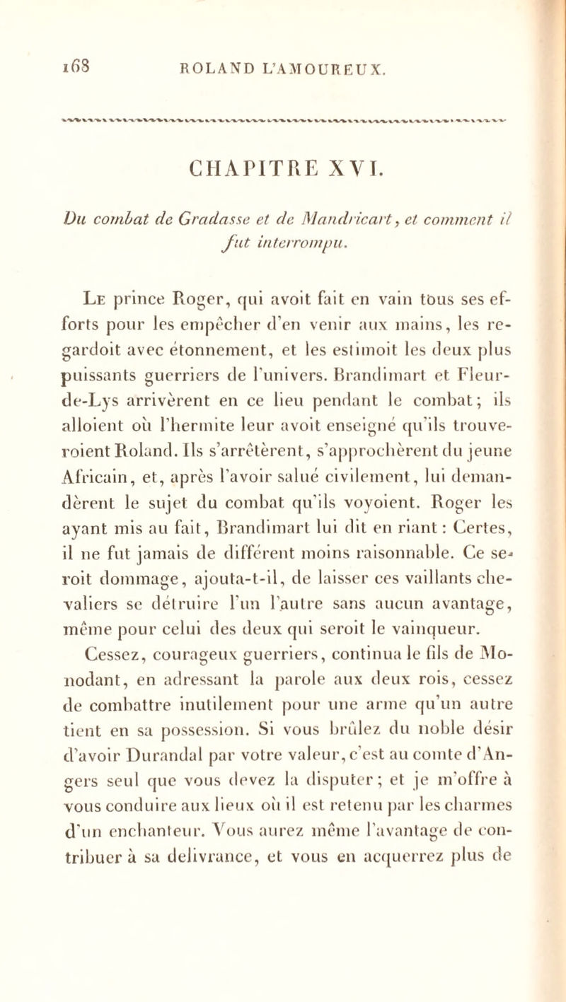 CHAPITRE XVI. Du combat de Gradasse et de Mandricart, et comment il fut interrompu. Le prince Roger, qui avoit fait en vain tous ses ef¬ forts pour les empêcher d’en venir aux mains, les re- gardoit avec étonnement, et les estimoit les deux plus puissants guerriers de l'univers. Brandimart et Fleur- de-Lys arrivèrent en ce lieu pendant le combat; ils alloient où l’hermite leur avoit enseigné qu’ils trouve- roient Roland. Ils s’arrêtèrent, s’approchèrent du jeune Africain, et, après l’avoir salué civilement, lui deman¬ dèrent le sujet du combat qu’ils voyoient. Roger les ayant mis au fait, Brandimart lui dit en riant : Certes, il ne fut jamais de différent moins raisonnable. Ce se* roit dommage, ajouta-t-il, de laisser ces vaillants che¬ valiers se détruire l’un l’autre sans aucun avantage, même pour celui des deux qui seroit le vainqueur. Cessez, courageux guerriers, continua le fils de Mo- nodant, en adressant la parole aux deux rois, cessez de combattre inutilement pour une arme qu’un autre tient en sa possession. Si vous brûlez du noble désir d'avoir Durandal par votre valeur, c’est au comte d’An¬ gers seul que vous devez la disputer; et je m'offre à vous conduire aux lieux où il est retenu par les charmes d'un enchanteur. Vous aurez même l’avantage de con¬ tribuer à sa délivrance, et vous en acquerrez plus de