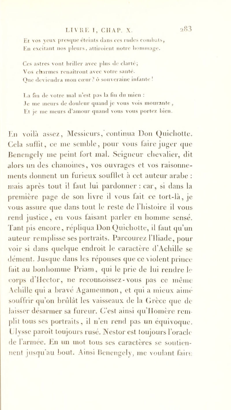 Et vos yeux presque éteints dans ces rudes combats, En excitant nos pleurs, attiraient notre hommage. Ces astres vont briller avec plus de clarté; Vos charmes renaîtront avec votre santé. Que deviendra mon cœur? ô souveraine infante ! La fin de votre mal n’est pas la fin du mien : Je me meurs de douleur quand je vous vois mourante, Et je me meurs d’amour quand vous vous portez bien. En voilà assez, Messieurs, continua Don Quichotte. Cela suffit, ce me semble, pour vous faire juger que Benengely me peint fort mal. Seigneur chevalier, dit alors un des chanoines, vos ouvrages et vos raisonne¬ ments donnent un furieux soufflet à cet auteur arabe : mais après tout il faut lui pardonner : car, si dans la première page de son livre il vous fait ce tort-là, je vous assure que dans tout le reste de 1 histoire il vous rend justice, en vous faisant parler en homme sensé. Tant pis encore, répliqua Don Quichotte, il faut qu’un auteur remplisse ses portraits. Parcourez l'Iliade, pour voir si dans quelque endroit le caractère d'Achille se dément. Jusque dans les réponses que ce violent prince fait au bonhomme Priam, qui le prie de lui rendre h corps d'IJector, ne reconnoissez-vous pas ce même Achille qui a bravé Agamemnon, et qui a mieux aimé souffrir qu’on bridât les vaisseaux de la Grèce que de laisser désarmer sa fureur. C’est ainsi qu Homère rem¬ plit tousses portraits, il n’en rend pas un équivoque. Llyssc paroît toujours rusé. Nestor est toujours l’oracle de l’armée. En un mot tous scs caractères se soutien¬ nent jusqu’au bout. Ainsi Benengely, me voulant faire;