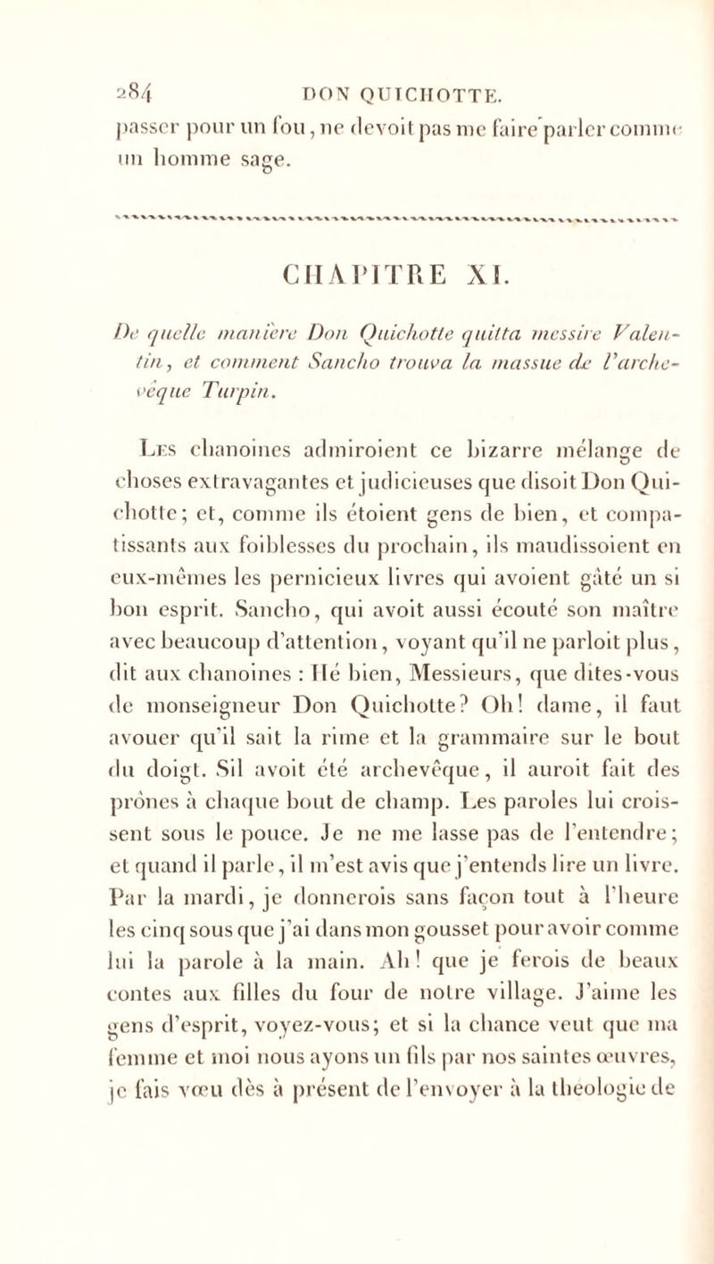passer pour un fou, ne devoit pas me faire parler comme un homme sage. o CHAPITRE XI. De quelle maniéré Don Quichotte quitta mes sire Valen¬ tin, et comment Sanclio trouva la massue de l'arche¬ vêque Turpin. Les chanoines admiroient ce bizarre mélange de choses extravagantes et judicieuses cpie disoit Don Qui¬ chotte; et, comme ils étoient gens de bien, et compa¬ tissants aux faiblesses du prochain, ils maudissoient en eux-mêmes les pernicieux livres qui avoient gâté un si bon esprit. Sanclio, qui avoit aussi écouté son maître avec beaucoup d’attention, voyant qu’il ne parloit plus, dit aux chanoines : lié bien, Messieurs, que dites-vous de monseigneur Don Quichotte? Oh! dame, il faut avouer qu’il sait la rime et la grammaire sur le bout du doigt. Sil avoit été archevêque, il auroit fait des prônes à chaque bout de champ. Les paroles lui crois¬ sent sous le pouce. Je ne me lasse pas de l’entendre; et quand il parle, il m’est avis que j’entends lire un livre. Par la mardi, je donnerais sans façon tout à l'heure les cinq sous que j’ai dans mon gousset pour avoir comme lui la parole à la main. Ah ! que je ferois de beaux contes aux filles du four de notre village. J’aiine les gens d’esprit, voyez-vous; et si la chance veut que ma femme et moi nous ayons un fils par nos saintes œuvres, je fais vœu dès à présent de l’envoyer à la théologie de