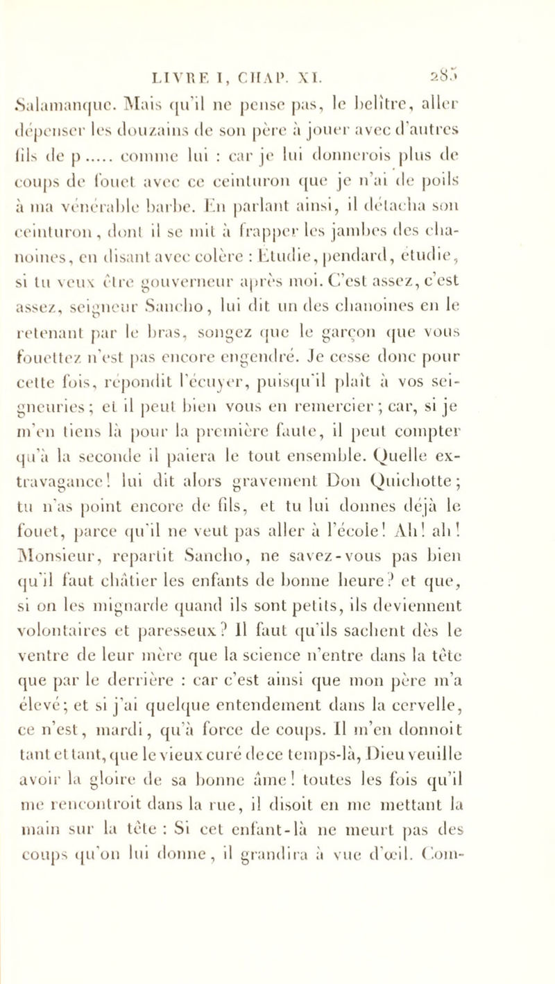 Salamanque. Mais qu'il ne pense pas, le belître, aller dépenser les douzains de son père à jouer avec d’autres (ils de p. comme lui : car je lui donnerois plus de coups de fouet avec ce ceinturon que je n’ai de poils à ma vénérable barbe. En parlant ainsi, il délacba son ceinturon, dont d se mit à frapper les jambes des cha¬ noines, en disant avec colère : Etudie, pendard, étudié, si lu veux être gouverneur après moi. C’est assez, c’est assez, seigneur Sancho, lui dit un des chanoines en le retenant par le bras, songez que le garçon que vous fouettez n’est pas encore engendré. Je cesse donc pour cette fois, répondit l’écuyer, puisqu'il plaît à vos sei¬ gneuries; cl il peut bien vous en remercier ; car, si je m’en tiens là pour la première faute, il peut compter qu’à la seconde il paiera le tout ensemble. Quelle ex¬ travagance! lui dit alors gravement Don Quichotte; tu n as point encore de fils, et tu lui donnes déjà le fouet, parce qu’il ne veut pas aller à l’école! Ah! ali! Monsieur, repartit Sancho, ne savez-vous pas bien qu’il faut châtier les enfants de bonne heure? et que, si on les mignarde quand ils sont petits, ils deviennent volontaires et paresseux? Il faut qu’ils sachent dès le ventre de leur mère que la science n’entre dans la tète que par le derrière : car c’est ainsi que mon père m’a élevé; et si j’ai quelque entendement dans la cervelle, ce n’est, mardi, qu’à force de coups. Il m’en donnoit tant et tant, que le vieux curé dece temps-là, Dieu veuille avoir la gloire de sa bonne âme! toutes les fois qu’il me rencontrait dans la rue, il disoit en me mettant la main sur la tète : Si cet enfant-là ne meurt pas des coups qu’on lui donne, il grandira à vue d’œil. Com-