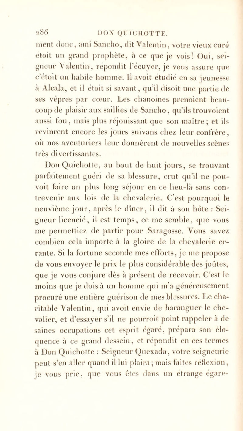 ment donc, ami Sanclio, dit Valentin, votre vieux curé étoit un grand prophète, à ce cpie je vois! Oui, sei¬ gneur Valentin, répondit l’écuyer, je vous assure que c’étoit un habile homme. Il avoit étudié en sa jeunesse à Alcala, et il étoit si savant, qu’il disoit une partie de ses vêpres par cœur. Les chanoines prenoient beau¬ coup île plaisir aux saillies de Sanclio, qu'ils trouvoient aussi fou, mais plus réjouissant que son maître; et ils revinrent encore les jours suivons chez leur confrère, où nos aventuriers leur donnèrent de nouvelles scènes très divertissantes. Don Quichotte, au bout de huit jours, se trouvant parfaitement guéri de sa blessure, crut qu’il ne pou- voit faire un plus long séjour en ce lieu-là sans con¬ trevenir aux lois de la chevalerie. C’est pourquoi le neuvième jour, après le dîner, il dit à son hôte : Sei¬ gneur licencié, il est temps, ce me semble, que vous me permettiez de partir pour Saragosse. Vous savez combien cela importe à la gloire de la chevalerie er¬ rante. Si la fortune seconde mes efforts, je me propose de vous envoyer le prix le plus considérable des joutes, que je vous conjure dès à présent de recevoir. C'est le moins que je dois à un homme qui m’a généreusement procuré une entière guérison de mes blessures. Le cha¬ ritable Valentin, qui avoit envie de haranguer le che¬ valier, et d’essayer s’il ne pourroit point rappeler à de saines occupations cet esprit égaré, prépara son élo¬ quence à ce grand dessein, et répondit en ces termes à Don Quichotte : Seigneur Quexada, votre seigneurie peut s’en aller quand il lui plaira; mais faites réflexion, je vous prie, que vous êtes dans un étrange égare-
