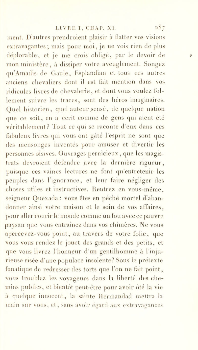 ment. D'autres prendraient plaisir à Haller vos visions extravagantes; mais pour moi, je 11e vois rien de plus déplorable, et je me crois oblige, par le devoir de mon ministère, à dissiper votre aveuglement. Songez qu’Amadis de Gaule, Esplandian et tous ees autres anciens chevaliers dont il est lait mention dans vos ridicules livres de chevalerie, et dont vous voulez fol¬ lement suivre les traces, sont des héros imaginaires. Quel historien, quel auteur sensé, de quelque nation que ce soit, en a écrit comme de gens qui aient été véritablement? Tout ce qui se raconte d’eux dans ces fabuleux livres qui vous ont gâté l’esprit ne sont que des mensonges inventés pour amuser et divertir les personnes oisives. Ouvrages pernicieux, que les magis¬ trats devraient defendre avec la dernière rigueur, puisque ces vaines lectures 11e font qu’entretenir les peuples dans l'ignorance, et leur faire négliger des choses utiles et instructives. Rentrez en vous-même, seigneur Quexada : vous êtes en péché mortel d aban¬ donner ainsi votre maison et le soin de vos affaires, pour aller courir le monde comme un fou avec ce pauvre paysan cpie vous entraînez dans vos chimères. Ne vous apercevez-vous point, au travers de votre folie, que vous vous rendez le jouet des grands et des petits, et que vous livrez 1 honneur d’un gentilhomme à 1 inju¬ rieuse risée d’une populace insolente? Sous le prétexte fanatique de redresser des torts que l’on 11e fait point, vous troublez les voyageurs dans la liberté des che¬ mins publics, et bientôt peut-être pour avoir ôté la vie a quelque innocent, la sainte ilermandad mettra la main sur vous, et. sans avoir égard aux extravagances