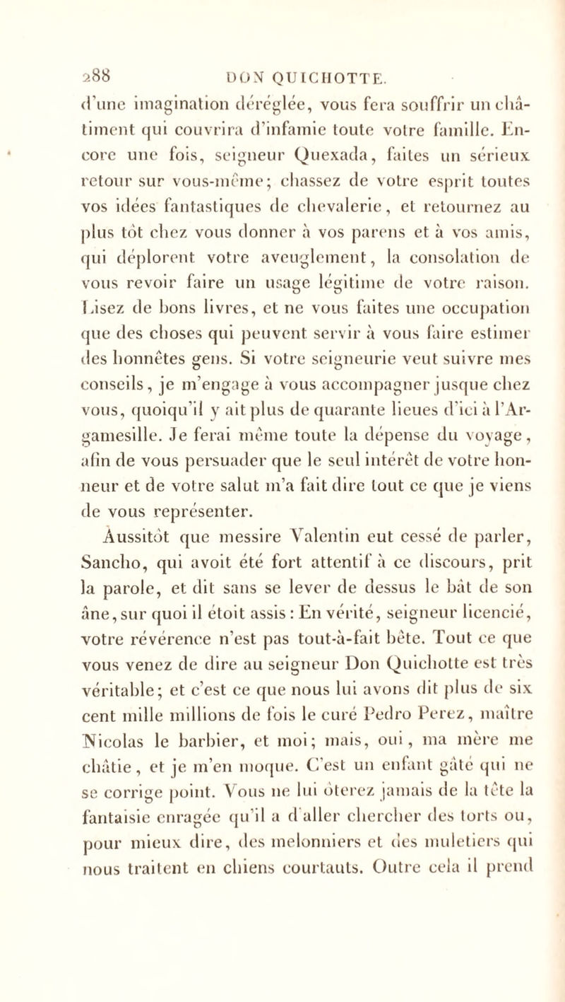 d’une imagination déréglée, vous fera souffrir un châ¬ timent qui couvrira d’infamie toute votre famille. En¬ core une fois, seigneur Quexada, faites un sérieux retour sur vous-même; chassez de votre esprit toutes vos idées fantastiques de chevalerie, et retournez au plus tôt chez vous donner à vos parens et à vos amis, qui déplorent, votre aveuglement, la consolation de vous revoir faire un usage légitime de votre raison. Lisez de bons livres, et ne vous faites une occupation que des choses qui peuvent servir à vous faire estimer des honnêtes gens. Si votre seigneurie veut suivre mes conseils, je m’engage à vous accompagner jusque chez vous, quoiqu’il y ait plus de quarante lieues d'ici à l’Ar- gamesille. Je ferai même toute la dépense du voyage, afin de vous persuader que le seul intérêt de votre hon¬ neur et de votre salut m’a fait dire tout ce que je viens de vous représenter. Aussitôt que messire Valentin eut cessé de parler, Sancho, qui avoit été fort attentif à ce discours, prit la parole, et dit sans se lever de dessus le bât de son âne,sur quoi il étoit assis : En vérité, seigneur licencié, votre révérence n’est pas tout-à-fait bête. Tout ce que vous venez de dire au seigneur Don Quichotte est très véritable; et c’est ce que nous lui avons dit plus de six cent mille millions de fois le curé Pedro Ferez, maître Nicolas le barbier, et moi; mais, oui, ma mère me châtie, et je m’en moque. C’est un enfant gâté qui ne se corrige point. Vous ne lui ôterez jamais de la tête la fantaisie enragée qu’il a d aller chercher des torts ou, pour mieux dire, des melonniers et des muletiers qui nous traitent en chiens courtauts. Outre cela il prend