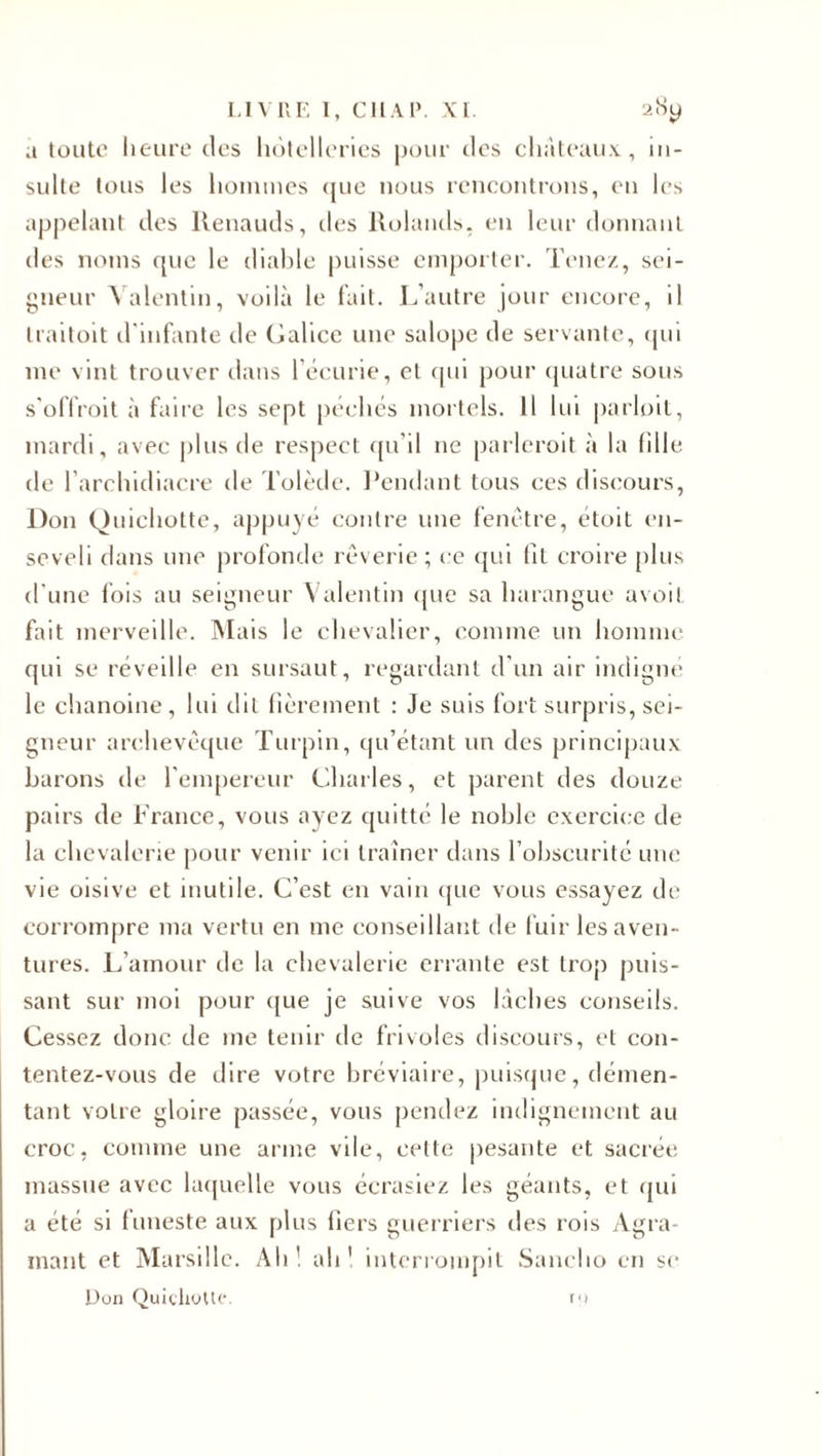 a toute heure des hôtelleries pour des châteaux, in¬ sulte tous les hommes &lt;jue nous rencontrons, en les appelant des llenauds, des Rolands, en leur donnant des noms que le diable puisse emporter. Tenez, sei¬ gneur Valentin, voilà le fait. L’autre jour encore, il traitait d'infante de Galice une salope de servante, qui me vint trouver dans l’écurie, et qui pour quatre sous s’offroit à faire les sept péchés mortels. Il lui parloit, mardi, avec plus de respect qu’il ne parleroit à la fille de l’archidiacre de Tolède. Pendant tous ces discours, Don Quichotte, appuyé contre une fenêtre, étoit en¬ seveli dans une profonde rêverie ; ce qui fit croire plus d'une fois au seigneur Valentin que sa harangue avoil fait merveille. Mais le chevalier, comme un homme qui se réveille en sursaut, regardant d’un air indigné le chanoine, lui dit fièrement : Je suis fort surpris, sei¬ gneur archevêque Turpin, qu’étant un des principaux barons de l'empereur Charles, et parent des douze pairs de France, vous ayez quitté le noble exercice de la chevalerie pour venir ici traîner dans l’obscurité une vie oisive et inutile. C’est en vain que vous essayez de corrompre ma vertu en me conseillant de fuir les aven¬ tures. L’amour de la chevalerie errante est trop puis¬ sant sur moi pour que je suive vos lâches conseils. Cessez donc de me tenir de frivoles discours, et con¬ tentez-vous de dire votre bréviaire, puisque, démen¬ tant votre gloire passée, vous pendez indignement au croc, comme une arme vile, cette pesante et sacrée massue avec laquelle vous écrasiez les géants, et qui a été si funeste aux plus fiers guerriers des rois Agra- mant et Marsillc. Ah1 ali1 interrompit Sancho en se Don Quichotte. et