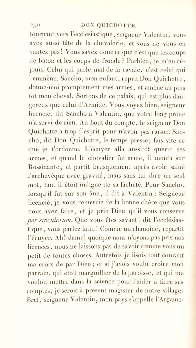 tournant vers l’ecclésiastique, seigneur Valentin, vous avez aussi tâté de la chevalerie, et vous ne vous en vantez pas ! Vous savez donc ce que c’est que les coups de bâton et les coups de fronde ? Parbleu, je m’en ré¬ jouis. Celui qui parle mal de la cavale, c’est celui qui l’emmène. Sanclio, mon enfant, reprit Don Quichotte, donne-moi promptement mes armes, et amène au plus tôt mon cheval. Sortons de ce palais, qui est plus dan¬ gereux que celui d’Armide. Vous voyez bien, seigneur licencié, dit Sanclio à Valentin, que votre long prône n’a servi de rien. Au bout du compte, le seigneur Don Quichotte a trop d’esprit pour n'avoir pas raison. San- eho, dit Don Quichotte, le temps presse; fais vite ce que je t’ordonne. L’écuyer alla aussitôt quérir ses armes, et quand le chevalier fut armé, il monta sur Rossinante, et partit brusquement après avoir salué l’archevêque avec gravité, mais sans lui dire un seul mot, tant il étoit indigné de sa lâcheté. Pour Sanclio, lorsqu’il fut sur son âne, il dit à Valentin : Seigneur licencié, je vous remercie de la bonne chère que vous nous avez faite, et je prie Dieu qu’il vous conserve per sœculorum. Que vous êtes savant ! dit l’ecclésias¬ tique, vous parlez latin! Comme un chanoine, repartit l’écuyer. Ah! dame! quoique nous n’ayons pas pris nos licences, nous ne laissons pas de savoir comme vous un petit de toutes choses. Autrefois je lisois tout courant ma croix de par Dieu; et si j’avois voulu croire mon parrain, qui étoit marguillier de la paroisse, et qui me vouloit mettre dans la science pour l'aider à faire ses comptes, je serois à présent magister de notre village. Bref, seigneur Valentin, mon pays s’appelle l’Argame-