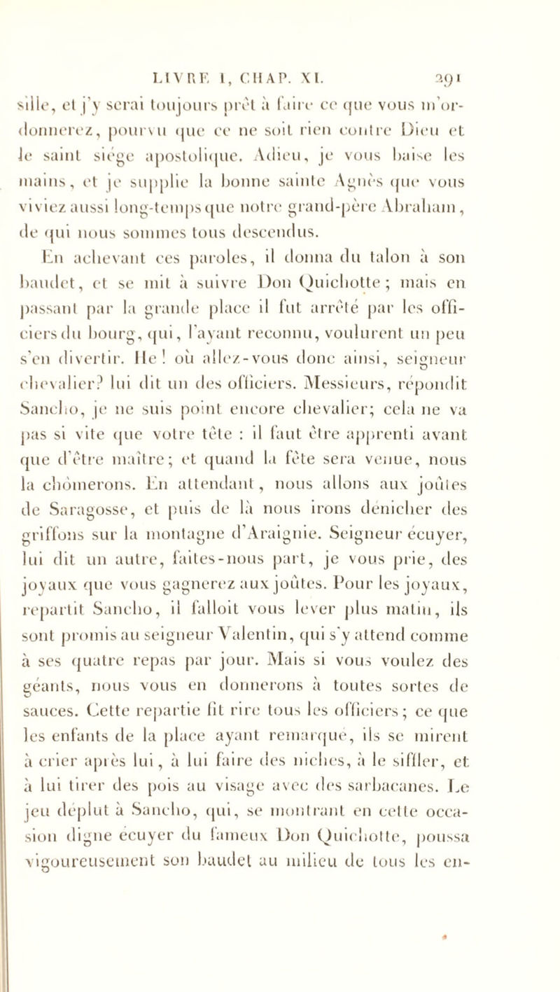 sille, el j’y serai toujours prêt à faire ce (jue vous m’or¬ donnerez, pourvu que ce 11e soit rien contre Dieu et Je saint siège apostolique. Adieu, je vous baise les mains, et je supplie la bonne sainte Agnès que vous viviez aussi long-temps que notre grand-père Abraham, de qui nous sommes tous descendus. lin achevant ces paroles, il donna du talon à son baudet, et se mit à suivre Don Quichotte; mais en passant par la grande place il fut arrêté par les offi¬ ciers du bourg, qui, l’ayant reconnu, voulurent un peu s’en divertir. Ile! où allez-vous donc ainsi, seigneur chevalier? lui dit un des officiers. Messieurs, répondit Sancho, je 11e suis point encore chevalier; cela 11e vu pas si vite que votre tête : il faut être apprenti avant que d’être maître; et quand la fête sera venue, nous la chômerons. En attendant, nous allons aux joules de Saragosse, et puis de là nous irons dénicher des griffons sur la montagne d’Araignie. Seigneur écuyer, lui dit un autre, faites-nous part, je vous prie, des joyaux que vous gagnerez aux joutes. Pour les joyaux, repartit Sancho, il falloit vous lever plus matin, ils sont promis au seigneur Valentin, qui s'y attend comme à ses quatre repas par jour. Mais si vous voulez des géants, nous vous en donnerons à toutes sortes de sauces. Cette repartie fit rire tou-&gt; les officiers; ce que les enfants de la place ayant remarqué, ils se mirent à crier après lui, à lui faire des niches, à le siffler, et. à lui tirer des pois au visage avec des sarbacanes. Le jeu déplut à Sancho, qui, se montrant en celte occa¬ sion digne écuyer du fameux Don Quichotte, poussa vigoureusement son baudet au milieu de tous les en-
