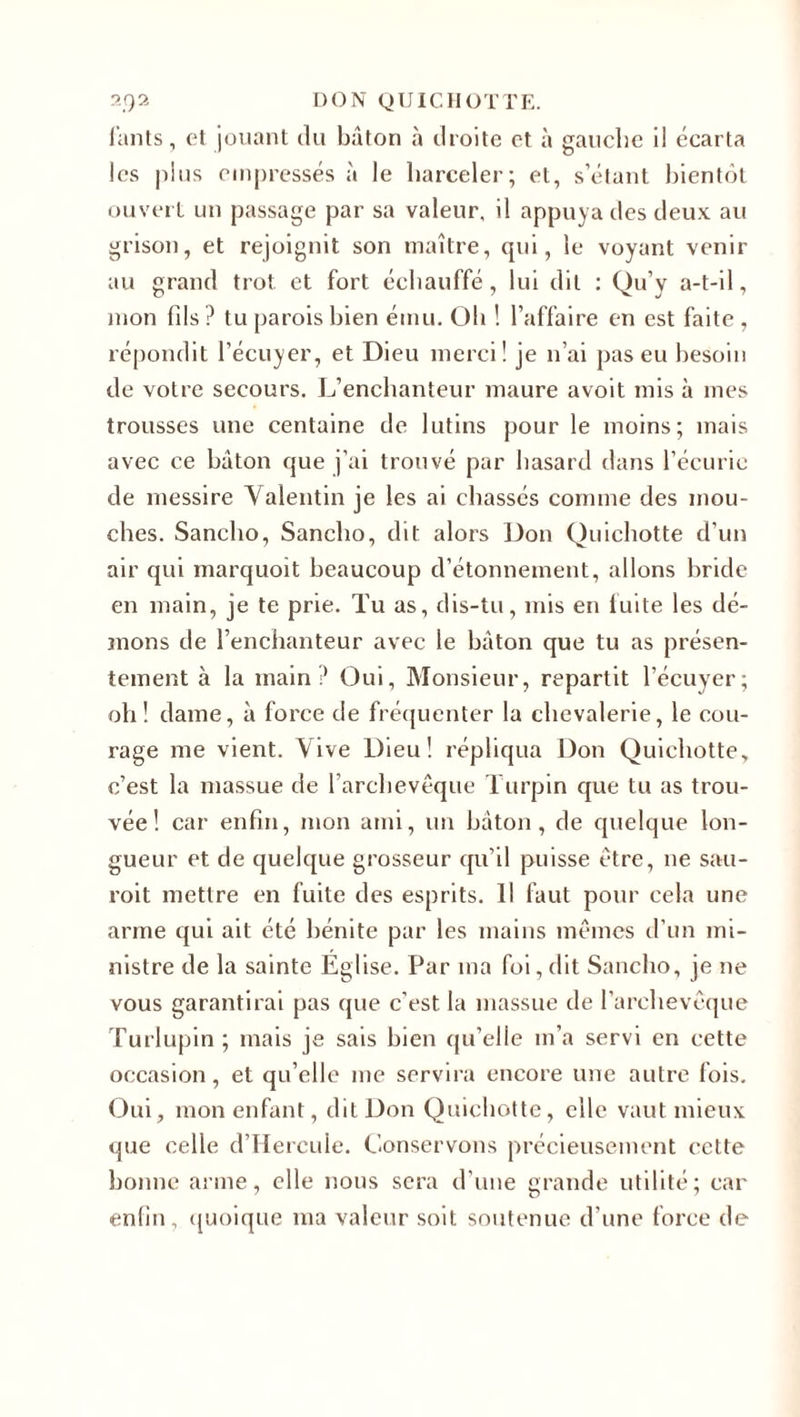 l'ants, et jouant du bâton à droite et à gauche il écarta les plus empressés à le harceler; et, s’étant bientôt ouvert un passage par sa valeur, il appuya des deux au grisou, et rejoignit son maître, qui, le voyant venir au grand trot et fort échauffé, lui dit : Qu’y a-t-il, mon (ils ? tu parois bien ému. Oh ! l’affaire en est faite , répondit l’écuyer, et Dieu merci! je n’ai pas eu besoin de votre secours. L’enchanteur maure avoit mis à mes trousses une centaine de lutins pour le moins; mais avec ce bâton que j’ai trouvé par hasard dans l’écuric de rnessire Valentin je les ai chassés comme des mou¬ ches. Sancho, Sancho, dit alors Don Quichotte d’un air qui marquoit beaucoup d’étonnement, allons bride en main, je te prie. Tu as, dis-tu, mis en fuite les dé¬ mons de l’enchanteur avec le bâton que tu as présen¬ tement à la main? Oui, Monsieur, repartit l’écuyer; oh! dame, à force de fréquenter la chevalerie, le cou¬ rage me vient. Vive Dieu! répliqua Don Quichotte, c’est la massue de l’archevêque Turpin que tu as trou¬ vée ! car enfin, mon ami, un bâton, de quelque lon¬ gueur et de quelque grosseur qu’il puisse être, ne sau- roit mettre en fuite des esprits. Il faut pour cela une arme qui ait été bénite par les mains mêmes d’un mi¬ nistre de la sainte Église. Par ma foi, dit Sancho, je ne vous garantirai pas que c’est la massue de l’archevêque Turlupin ; mais je sais bien qu’elle m’a servi en cette occasion , et qu’elle me servira encore une autre fois. Oui, mon enfant, dit Don Quichotte, elle vaut mieux que celle d’Hercule. Conservons précieusement cette bonne arme, elle nous sera d’une grande utilité; car enfin, quoique ma valeur soit soutenue d’une force de