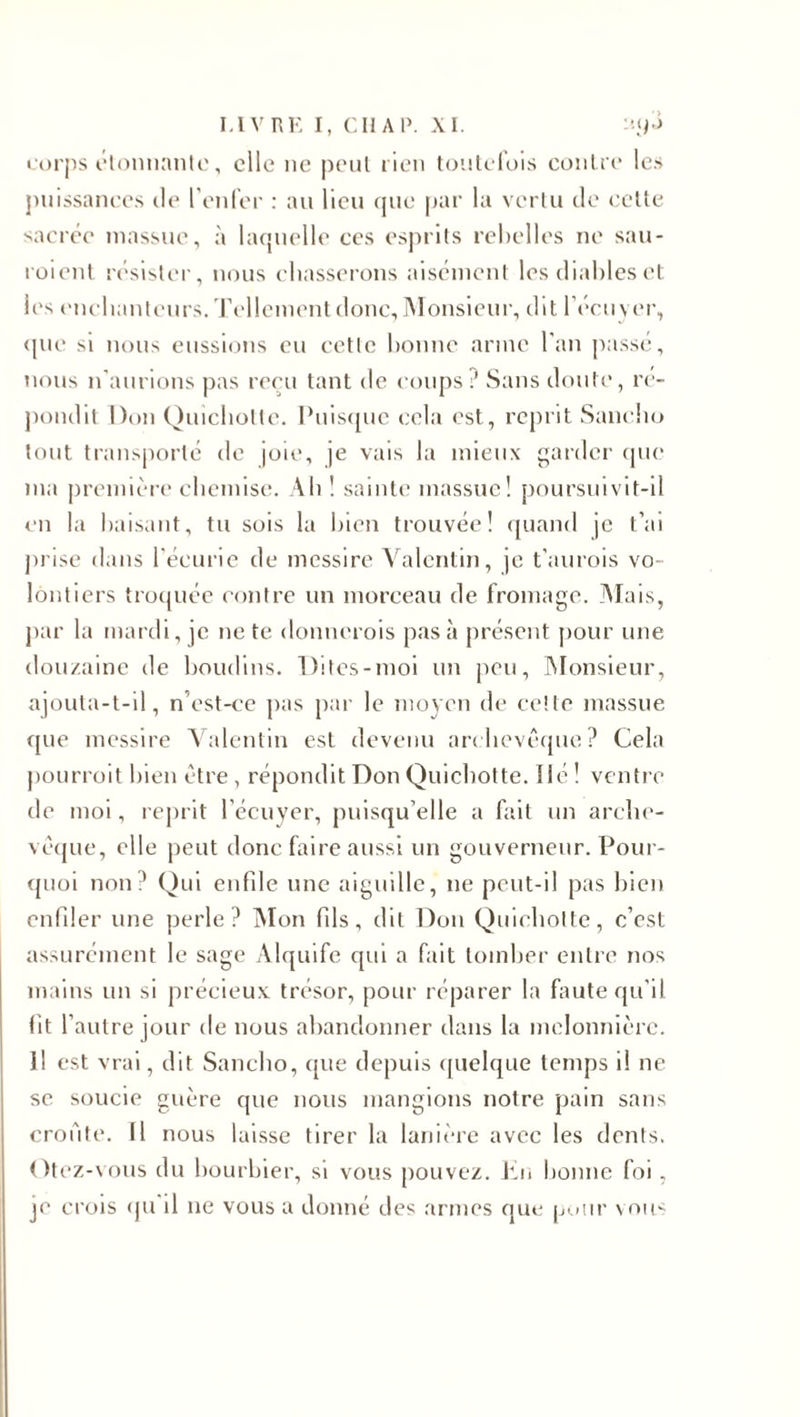corps étonnante, elle ne peut rien toutefois contre les puissances île l’enfer : au lieu que par la vertu de cette sacrée massue, à laquelle ces esprits rebelles ne sau¬ raient résister, nous chasserons aisément les diables et les enchanteurs. Tellement donc, Monsieur, dit l’écuyer, que si nous eussions eu cetlc bonne arme l’an passé, nous n’aurions pas reçu tant de coups ? Sans doute, ré¬ pondit Don Quichotte. Puisque cela est, reprit Sancho tout transporté de joie, je vais la mieux garder que ma première chemise. Ah ! sainte massue! poursuivit-il en la baisant, tu sois la bien trouvée! quand je t’ai prise dans l'écurie de messire Valentin, je t’aurois vo¬ lontiers troquée contre un morceau de fromage. Mais, par la mardi, je ne te donnerais pas à présent pour une douzaine de boudins. Dites-moi un peu, Monsieur, ajouta-t-il, n’est-ce pas par le moyen de cette massue que messire Valentin est devenu archevêque? Cela pourrait bien être, répondit Don Quichotte, lié! ventre de moi, reprit l’écuyer, puisqu’elle a fait un arche¬ vêque, elle peut donc faire aussi un gouverneur. Pour¬ quoi non? Qui enfile une aiguille, ne peut-il pas bien enfiler une perle? Mon fils, dit Don Quichotte, c’est assurément le sage Alquife qui a fait tomber entre nos mains un si précieux trésor, pour réparer la faute qu’il fit l’autre jour de nous abandonner dans la melonnièrc. il est vrai, dit Sancho, que depuis quelque temps il ne se soucie guère que nous mangions notre pain sans croûte. Il nous laisse tirer la lanière avec les dents. Otez-vous du bourbier, si vous pouvez. En bonne foi, je crois qu il ne vous a donné des armes que pour vous