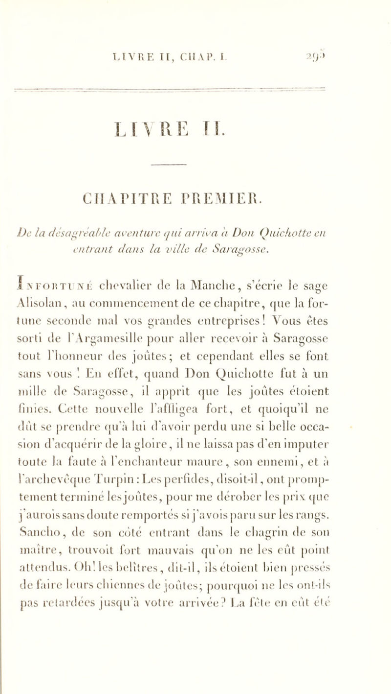 CHAPITRE PREMIER. De la désagréable aventure qui arriva a Don Quichotte en entrant dans la ville de Saragosse. IsFOHTUjyji: chevalier de la Manche, s’écrie le sage Alisolan, au commencement de ce chapitre, que la for¬ tune seconde mal vos grandes entreprises! Vous êtes sorti de l'Argamesille pour aller recevoir à Saragosse tout l'honneur des joutes; et cependant elles se font sans vous ! En effet, quand Don Quichotte fut à un mille de Saragosse, il apprit que les joutes étoient finies. Cette nouvelle l’affligea fort, et quoiqu'il ne dût se prendre qu’à lui d'avoir perdu une si belle occa¬ sion d’acquérir de la gloire, il ne laissa pas d’en imputer foute la faute à l’enchanteur maure, son ennemi, et à l’archevêque Turpin : Les perfides, disoit-il, ont promp¬ tement terminé lesjoûtes, pour me dérober les priv que j'aurois sans doute remportés si j’a vois paru sur les rangs. Sanclio, de son côté entrant dans le chagrin de son maître, trouvoit fort mauvais qu’on ne les eût point attendus. Oh! les helîtres, dit-il, ils étoient bien pressés de faire leurs chiennes de joêites; pourquoi ne les ont-ils pas retardées jusqu'à votre arrivée? La fête en eût été