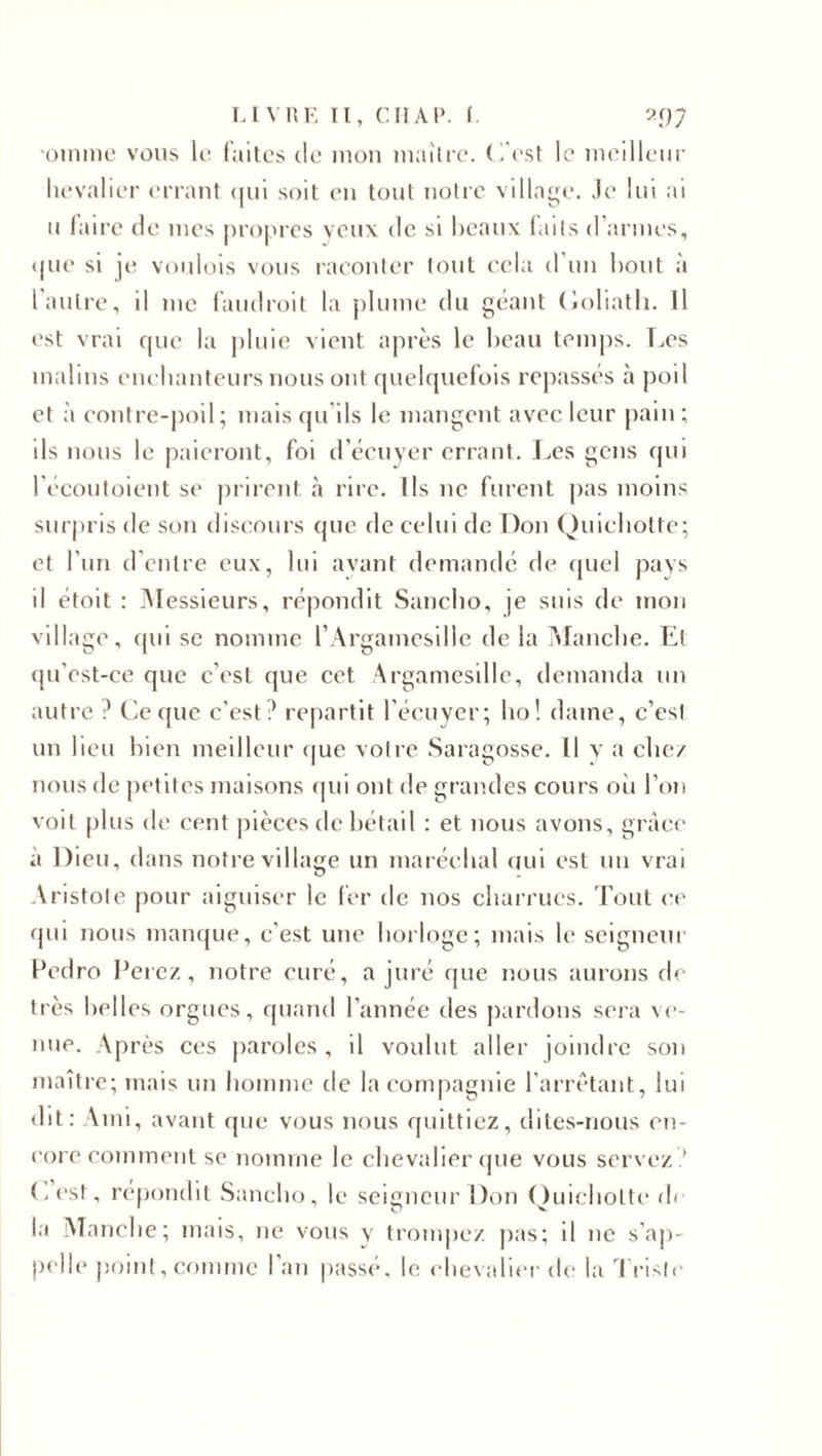 'Otnme vous le faites de mon mailrc. (1 est le meilleur hevalier errant qui soit en tout notre village. Je lui ai u faire de mes propres yeux de si beaux faits d’armes, que si je voulois vous raconter tout cela d'un bout à l'autre, il me faudroit la plume du géant Goliath. Il est vrai que la pluie vient après le beau temps. Les malins enchanteurs nous ont quelquefois repassés à poil et à contre-poil; mais qu'ils le mangent avec leur pain ; ils nous le paieront, foi d’écuyer errant. Les gens qui l’écoutoient se prirent à rire. Ils 11e furent pas moins surpris de son discours que de celui de Don Quichotte; et l’un d’entre eux, lui avant demandé de quel pays il étoit : Messieurs, répondit Sancho, je suis de mon village, qui se nomme l’Argamesille de la Manche. El qu'est-ce que c’est que cet Argamesille, demanda un autre ? Ce que c’est? repartit l’écuyer; ho! dame, c’est un lieu bien meilleur que votre Saragosse. Il y a chez nous de petites maisons qui ont de grandes cours où l’on voit plus de cent pièces de bétail : et nous avons, grâce à Dieu, dans notre village un maréchal qui est un vrai Aristote pour aiguiser le fer de nos charrues. Tout ce qui nous manque, c'est une horloge; mais le seigneur Pedro Ferez, notre curé, a juré que nous aurons de très belles orgues, quand l’année des pardons sera ve¬ nue. Après ces paroles, il voulut aller joindre son maître; mais un homme de la compagnie l’arrêtant, lui dit: Ami, avant que vous nous quittiez, dites-nous en¬ core comment se nomme le chevalier que vous servez ? (.est, répondit Sancho, le seigneur Don Quichotte de la Manche; mais, ne vous y trompez pas; il ne s’ap¬ pelle point, comme l’an passé, le chevalier de la Triste
