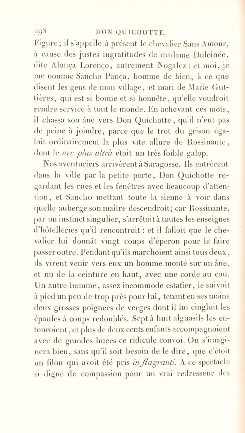 Figure; il s'appelle à présent le chevalier Sans Amour, a cause des justes ingratitudes de madame Dulcinée, dite Alonça Lorenço, autrement Nogalcz: et moi, je me nomme Sanclio Pança, homme de bien, à ce que disent les gens de mon village, et mari de Marie Gut- tières, qui est si bonne et si honnête, qu’elle voudroit rendre service à tout le monde. En achevant ces mots, il chassa son âne vers Don Quichotte , qu’il n’eut pas de peine à joindre, parce que le trot du grison ega- loit ordinairement la plus vite allure de Rossinante, dont le nec plus ultra étoit un très foible galop. Nos aventuriers arrivèrent à Saragosse. Ils entrèrent dans la ville par la petite porte, Don Quichotte re¬ gardant les rues et les fenêtres avec beaucoup d'atten¬ tion, et Sanclio mettant toute la sienne à voir dans quelle auberge son maître descendrait; car Rossinante, par un instinct singulier, s’arrêtoità toutes les enseignes d’hôtelleries qu’il rencontrait : et il falloit que le che¬ valier lui donnât vingt coups d’éperon pour le faire passer outre. Pendant qu’ils marchoient ainsi tous deux, ils virent venir vers eux un homme monté sur un âne, et nu de la ceinture en haut, avec une corde au cou. lin autre homme, assez incommode eslafier, lesuivoit à pied un peu de trop près pour lui, tenant en ses mains deux grosses poignées de verges dont il lui cingloit les épaules à coups redoublés. Sept à huit alguasils les en¬ touraient, et plus de deux cents enfants aceompagnoient avec de grandes huées ce ridicule convoi. On s'imagi¬ nera bien, sans qu’il soit besoin de le dire, que c'étoit un filou qui uvoit été pris in flagrant!. A ce spectacle si digne de compassion pour un vrai redresseur des