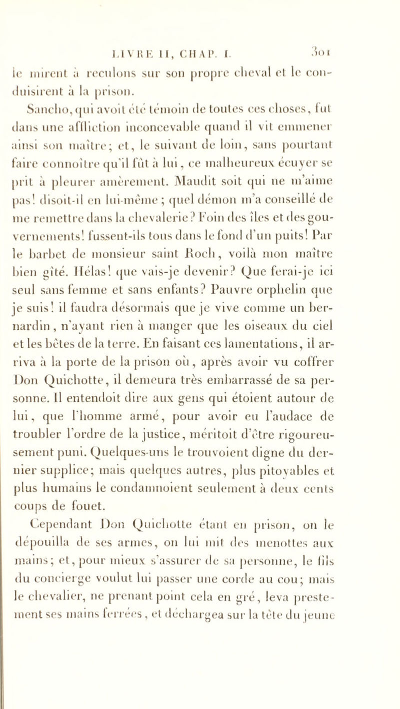 le mirent à reculons sur son propre cheval cl le con¬ duisirent à la prison. Sancho,qui avoil etc témoin de toutes ces choses, fut dans une affliction inconcevable quand il vit emmener ainsi son maître; et, le suivant de loin, sans pourtant faire connoîlre qu'il fut à lui, ce malheureux écuyer se prit à pleurer amèrement. Maudit soit qui ne m’aime pas! disoit-il en lui-même ; quel démon m’a conseillé de me remettre dans la chevalerie? Foin des îles et des gou¬ vernements! fussent-ils tous dans le fond d’un puits! Par le barbet de monsieur saint itoch, voilà mon maître bien gîté. Hélas! que vais-je devenir? Que ferai-je ici seul sans femme et sans enfants? Pauvre orphelin que je suis! il faudra désormais que je vive comme un ber¬ nardin, n'ayant rien à manger que les oiseaux du ciel et les bêtes de la terre. En faisant ces lamentations, il ar¬ riva à la porte de la prison oii, après avoir vu coffrer Don Quichotte, il demeura très embarrassé de sa per¬ sonne. Il entendoit dire aux gens qui étoient autour de lui, que l'homme armé, [jour avoir eu l'audace de troubler l'ordre de la justice, méritoit d’être rigoureu¬ sement puni. Quelques-uns le trouvoient digne du der¬ nier supplice; mais quelques autres, plus pitoyables et plus humains le condanmoient seulement à deux cents coups de fouet. Cependant Don Quichotte étant en prison, on le dépouilla de ses armes, on lui mit des menottes aux mains; et, pour mieux s’assurer de sa personne, le (iis du concierge voulut lui passer une corde au cou; mais le chevalier, ne prenant point cela en gré, leva preste¬ ment ses mains ferrées, et déchargea sur la tête du jeune