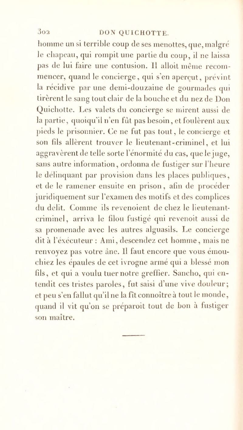 homme un si terrible coup de ses menottes, que, malgré le chapeau, qui rompit une partie du coup, il ne laissa pas de lui faire une contusion. Il alloit même recom¬ mencer, quand le concierge, qui s’en aperçut, prévint la récidive par une demi-douzaine de gourinadcs qui tirèrent le sang tout clair de la bouche et du nez de Don Quichotte. Les valets du concierge se mirent aussi de la partie, quoiqu'il n’en fût pas besoin, et foulèrent aux pieds le prisonnier. Ce ne fut pas tout, le concierge et son fds allèrent trouver le lieutenant-criminel, et lui aggravèrent de telle sorte l’énormité du cas, que le juge, sans autre information, ordonna de fustiger sur l’heure le délinquant par provision dans les places publiques, et de le ramener ensuite en prison, afin de procéder juridiquement sur l’examen des motifs et des complices du délit. Comme ils revenoient de chez le lieutenant- criminel, arriva le filou fustigé qui revenoit aussi de sa promenade avec les autres alguasils. Le concierge dit à l’éxécuteur : Ami, descendez cet homme, mais ne renvoyez pas votre âne. il faut encore que vous émou- chiez les épaules de cet ivrogne armé qui a blessé mon fils, et qui a voulu tuer notre greffier. Saneho, qui en¬ tendit ces tristes paroles, fut saisi d’une vive douleur; et peu s’en fallut qu’il ne la fiteonnoitreà tout le monde, quand il vit qu’on se préparoit tout de bon à fustiger son maître.