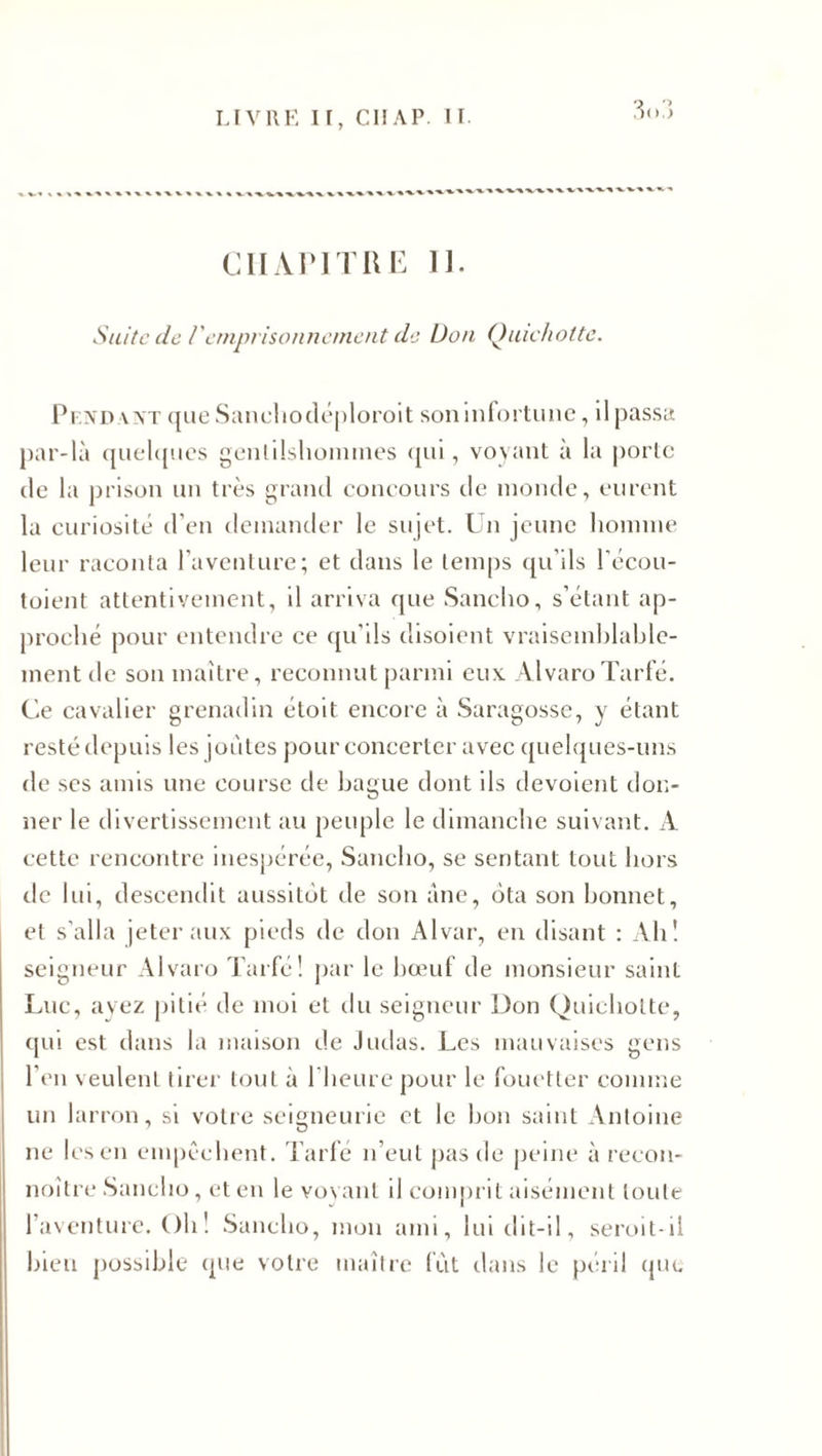 LIVRE I r, CH AP. 11. 3&lt; &gt;.&gt; CHAPITRE II. Suite de /'emprisonnement de Don Quichotte. Pf.ndaxt que Sanehodéploroit son infortune, il passa par-là quelques gentilshommes qui, voyant à la porte de la prison un très grand concours de monde, eurent la curiosité d’en demander le sujet. Un jeune homme leur raconta l’aventure; et dans le temps qu’ils l'écou- toient attentivement, il arriva que Sancho, s’étant ap¬ proché pour entendre ce qu’ils disoient vraisemblable¬ ment de son maître, reconnut parmi eux AlvaroTarfé. Ce cavalier grenadin étoit encore à Saragosse, y étant resté depuis les joutes pour concerter avec quelques-uns de ses amis une course de bague dont ils dévoient don¬ ner le divertissement au peuple le dimanche suivant. A cette rencontre inespérée, Sancho, se sentant tout hors de lui, descendit aussitôt de son àne, ôta son bonnet, et s'alla jeter aux pieds de don Alvar, en disant : Ah! seigneur Alvaro Tarfé! par le hœuf de monsieur saint Luc, ayez pitié de moi et du seigneur Don Quichotte, qui est dans la maison de Judas. Les mauvaises gens l’en veulent tirer tout à l'heure pour le fouetter comme un larron, si votre seigneurie et le bon saint Antoine ne les en empêchent. Tarfé n’eut pas de peine à recon- noître Sancho, et en le voyant il comprit aisément toute l’aventure. Oh ! Sancho, mon ami, lui dit-il, seroit-il bien possible que votre maître fût dans le péril que