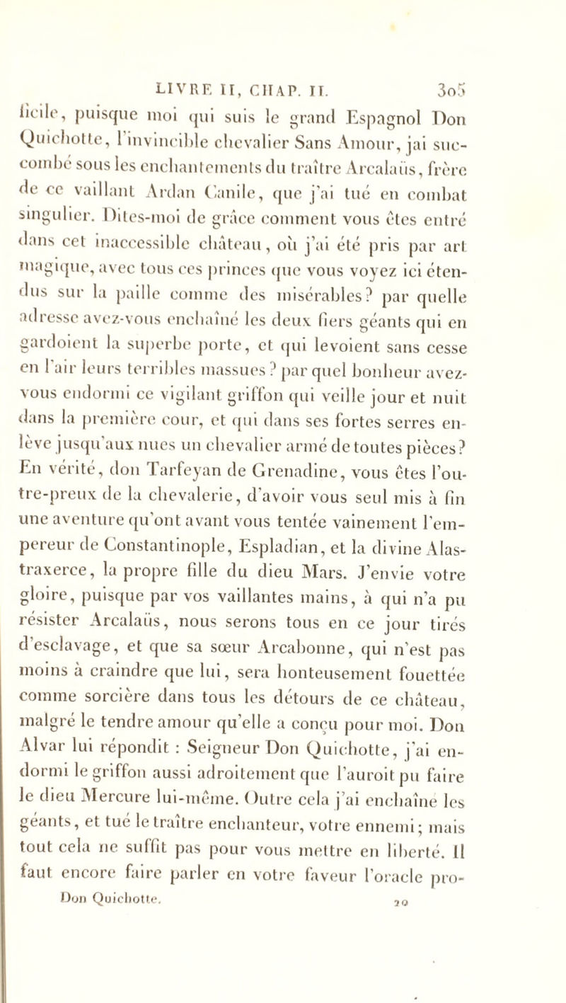 licrile, puisque moi qui suis le grand Espagnol Don Quichotte, 1 invincible chevalier Sans Amour, jai suc¬ combé sous les enchantements du traître Arcalaiis, frère de ce vaillant Ardan Canile, que j'ai tué en combat singulier. Dites-moi de grâce comment vous êtes entré &lt;lans cet inaccessible château, où j’ai été pris par art magique, avec tous ces princes que vous voyez ici éten¬ dus sur la paille comme des misérables? par quelle adresse avez-vous enchaîne les deux tiers géants qui en gardoient la superbe porte, et qui levoient sans cesse en l'air leurs terribles massues ? par quel bonheur avez- vous endormi ce vigilant griffon qui veille jour et nuit dans la première cour, et qui dans ses fortes serres en¬ lève jusqu’aux nues un chevalier armé de toutes pièces? En vérité, don Tarfeyan de Grenadine, vous êtes l’ou- tre-preux de la chevalerie, d'avoir vous seul mis à fin une aventure qu'ont avant vous tentée vainement l’em¬ pereur de Constantinople, Espladian, et la divine Alas- traxerce, la propre fille du dieu Mars. J’envie votre gloire, puisque par vos vaillantes mains, à qui n'a pu résister Arcalaiis, nous serons tous en ce jour tirés d'esclavage, et que sa sœur Arcabonne, qui n’est pas moins à craindre que lui, sera honteusement fouettée comme sorcière dans tous les détours de ce château, malgré le tendre amour qu’elle a conçu pour moi. Don Alvar lui répondit : Seigneur Don Quichotte, j’ai en¬ dormi le griffon aussi adroitement que l’auroitpu faire le dieu Alercure lui-même. Outre cela j’ai enchaîné les géants, et tué le traître enchanteur, votre ennemi; mais tout cela ne suffit pas pour vous mettre en liberté. Il faut encore faire parler en votre faveur l’oracle pro- Don Quichotte. 20