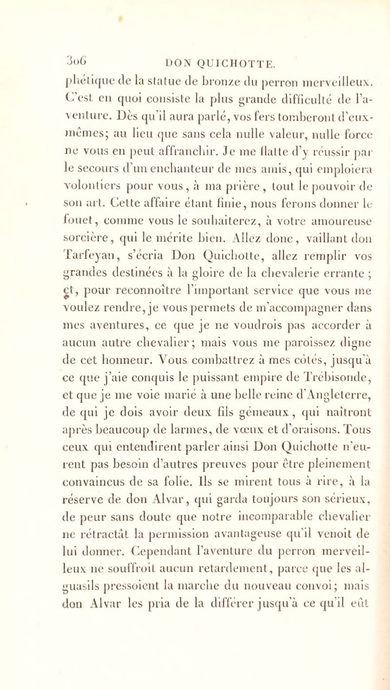 j)liélitjue de la statue de bronze du perron merveilleux.. C'est en cpioi consiste la plus grande difficulté de l’a¬ venture. Dès qu’il aura parlé, vos fers tomberont d’eux- mêmes; au lieu que sans cela nulle valeur, nulle force ne vous en peut affranchir. Je me (latte d’y réussir par le secours d’un enchanteur de mes amis, qui emploiera volontiers pour vous, à ma prière , tout le pouvoir de son art. Celte affaire étant finie, nous ferons donner le fouet, comme vous le souhaiterez, à votre amoureuse sorcière, qui le mérite bien. Allez donc, vaillant don Tarfeyan, s’écria Don Quichotte, allez remplir vos grandes destinées à la gloire de la chevalerie errante ; et, pour reeonnoître l’important service que vous me voulez rendre, je vous permets de m’accompagner dans mes aventures, ce que je ne voudrais pas accorder à aucun autre chevalier; mais vous me paraissez digne de cet honneur. Vous combattrez à mes cotés, jusqu’à ce que j’aie conquis le puissant empire de Trébisonde, et que je me voie marié à une belle reine d Angleterre, de qui je dois avoir deux (ils gémeaux, qui naîtront après beaucoup de larmes, de vœux et d’oraisons. Tous ceux qui entendirent parler ainsi Don Quichotte n’eu¬ rent pas besoin d’autres preuves pour être pleinement convaincus de sa folie. Ils se mirent tous à rire, à la réserve de don Alvar, qui garda toujours son sérieux, de peur sans doute que notre incomparable chevalier ne rétractât la permission avantageuse qu’il venoit de lui donner. Cependant l’aventure du perron merveil¬ leux ne souffrait aucun retardement, parce que les al- guasils pressoient la marche du nouveau convoi; mais don Alvar les pria de la différer jusqu’à ce qu’il eût