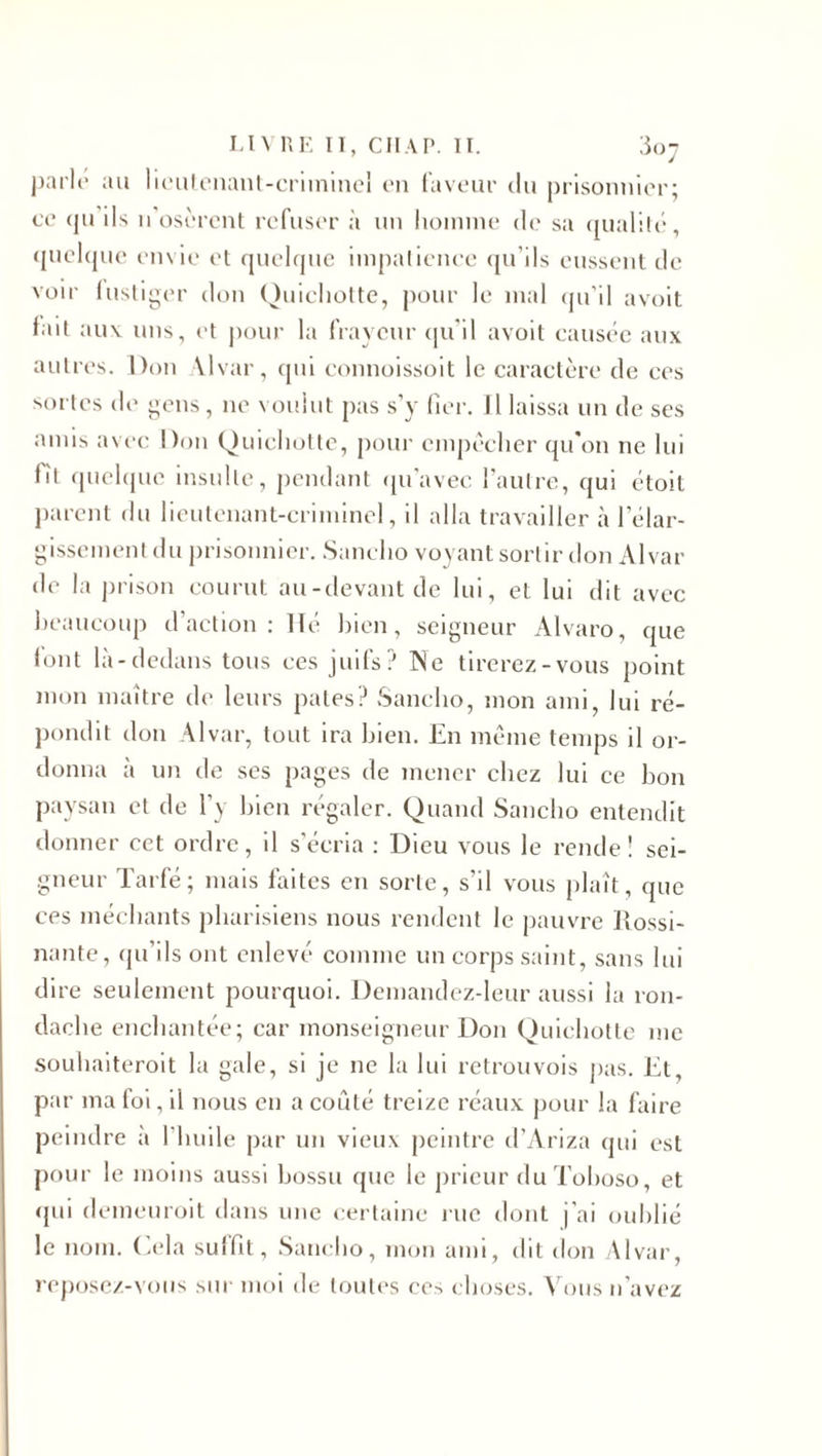 parle au lieulenant-crimineî c*n faveur du prisonnier; ce qu ils n osèrent refuser à un homme de sa qualité, quelque envie et quelque impatience qu’ils eussent de voir lustiger don Quichotte, pour le mal qu’il avoit lait aux. uns, et pour la frayeur qu'il avoit causée aux autres. Don Alvar, qui connoissoit le caractère de ces sortes de gens, ne voulut pas s’y fier. Il laissa un de ses amis avec Don Quichotte, pour empêcher qu'on ne lui lit quelque insulte, pendant qu'avec l’autre, qui étoit parent du lieutenant-criminel, il alla travailler à lelar- gissement du prisonnier. Sanclio voyant sortir don Alvar de la prison courut au-devant de lui, et lui dit avec beaucoup d’action: lié bien, seigneur Alvaro, que lont là-dedans tous ces juifs? Ne tirerez-vous point mon maître (h* leurs pâtes? Sanclio, mon ami, lui ré¬ pondit don Alvar, tout ira bien. En même temps il or¬ donna à un de ses pages de mener chez lui ce bon paysan et de l’y bien régaler. Quand Sanclio entendit donner cet ordre, il s’écria : Dieu vous le rende! sei¬ gneur Tarfé; mais faites eu sorte, s’il vous plaît, que ces méchants pharisiens nous rendent le pauvre Rossi- nante, qu’ils ont enlevé comme un corps saint, sans lui dire seulement pourquoi. Demandez-leur aussi la ron- daehe enchantée; car monseigneur Don Quichotte me souhaiteroit la gale, si je 11e la lui retrouvois pas. Et, par ma foi, il nous en a coûté treize réaux pour la Elire peindre à l’huile par un vieux peintre d’Ariza qui est pour le moins aussi bossu que le prieur duToboso, et qui demeuroit dans une certaine rue dont j’ai oublié le nom. Cela suffit, Sanclio, mon ami, dit don Alvar, reposez-vous sur moi de toutes ce^ choses. Vous n’avez
