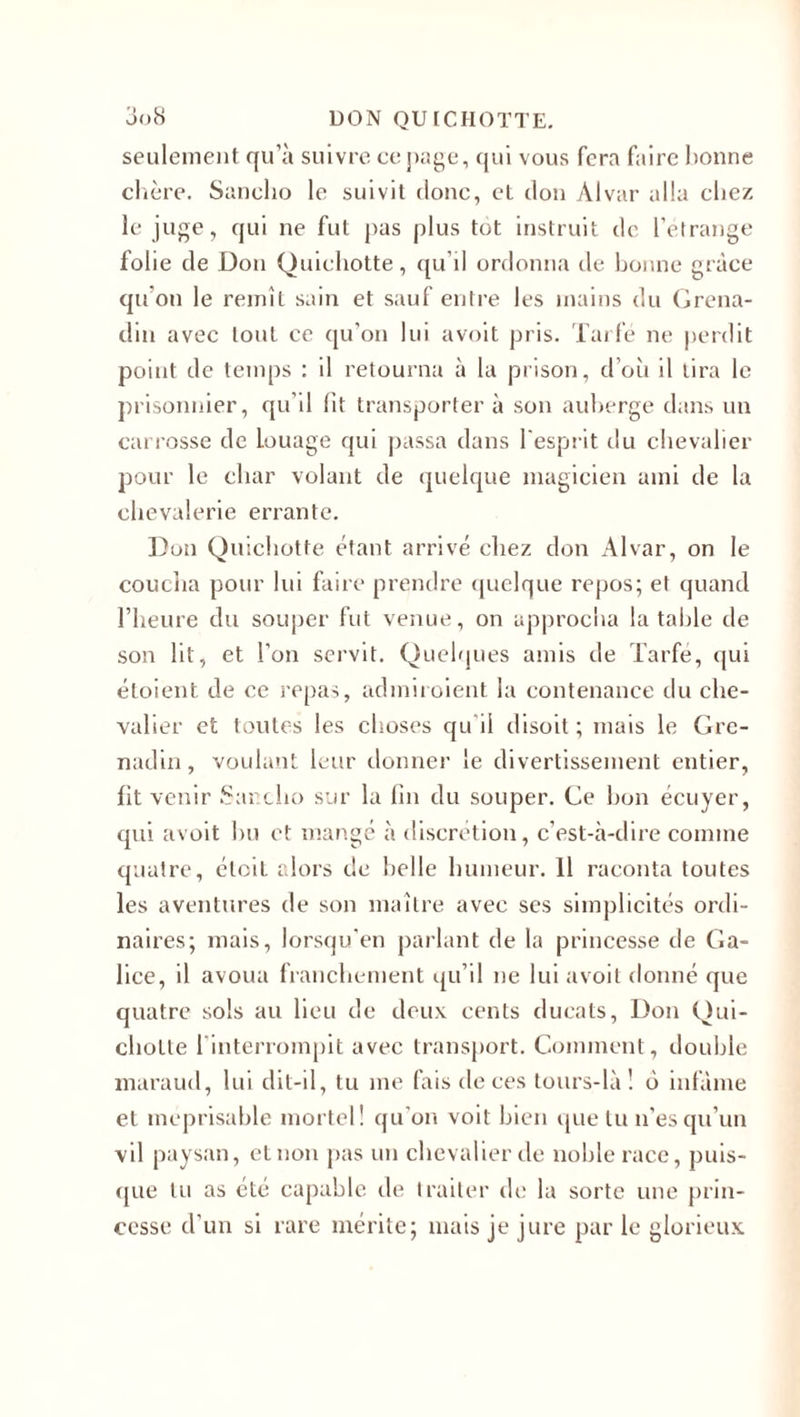 seulement qu’à suivre ce page, qui vous fera faire bonne chère. Sanclio le suivit donc, et don Alvar alla chez le juge, qui ne fut pas plus tôt instruit de l’étrange folie de Don Quichotte, qu’il ordonna de bonne grâce qu’on le remît sain et sauf entre les mains du Grena¬ din avec tout ce qu'on lui avoit pris. Tarfé ne perdit point de temps : il retourna à la prison, d’où il tira le prisonnier, qu’il lit transporter à son auberge dans un carrosse de Louage qui passa dans l’esprit du chevalier pour le char volant de quelque magicien ami de la chevalerie errante. Don Quichotte étant arrivé chez don Alvar, on le coucha pour lui faire prendre quelque repos; et quand l’heure du souper fut venue, on approcha la table de son lit, et l’on servit. Quelques amis de Tarfé, qui étoient de ce repas, admiroient la contenance du che¬ valier et toutes les choses qu'il disoit ; mais le Gre¬ nadin, voulant leur donner le divertissement entier, fit venir Sanclio sur la lin du souper. Ge bon écuyer, qui avoit bu et mangé à discrétion, c’est-à-dire comme quatre, étcil alors de belle humeur. Il raconta toutes les aventures de son maître avec ses simplicités ordi¬ naires; mais, lorsqu’on parlant de la princesse de Ga¬ lice, il avoua franchement qu’il ne lui avoit donné que quatre sols au lieu de deux cents ducats, Don Qui¬ chotte 1 interrompit avec transport. Comment, double maraud, lui dit-il, tu me fais de ces tours-là! 6 infâme et méprisable mortel! qu’on voit bien que lu n'es qu’un vil paysan, et non pas un chevalier de noble race, puis¬ que tu as été capable île traiter de la sorte une prin¬ cesse d’un si rare mérite; mais je jure par le glorieux