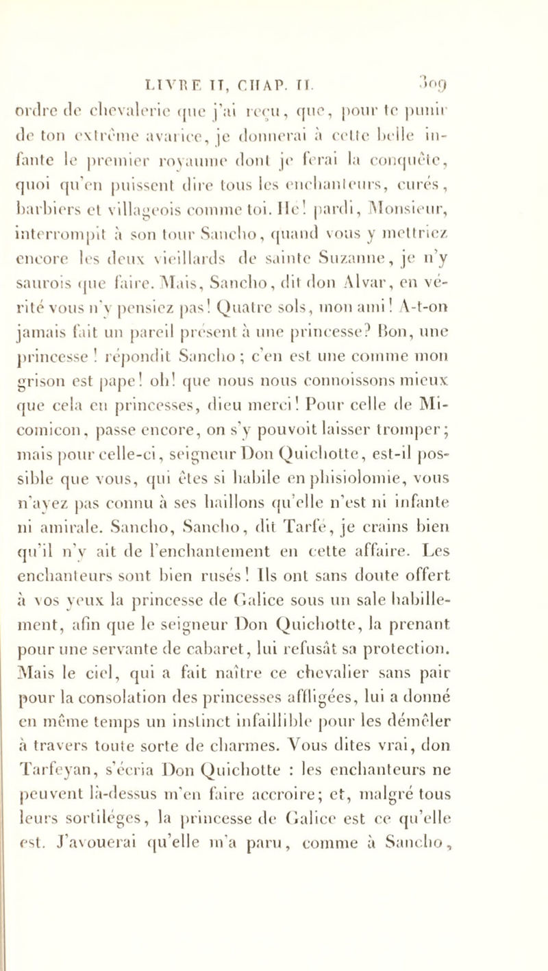ordre de chevalerie &lt;|tie j’ai reçu, que, pour te punir de ton extrême avarice, je donnerai à cette heile in- fantc le premier royaume dont je ferai la conquête, quoi qu’en puissent dire tous les enchanteurs, curés, barhiers et villageois comme toi. lie! pardi, Monsieur, interrompit à son tour Sancho, quand vous y mettriez encore les deux vieillards de sainte Suzanne, je n’y saurais (pie faire. Mais, Sancho, dit don Alvar, en vé¬ rité vous n'v pensiez pas! Quatre sols, mon ami ! A-t-on jamais fait un pareil présent à une princesse? Bon, une princesse ! répondit Sancho ; c’en est une comme mon grisou est pape! oh! que nous nous connoissons mieux que cela eu princesses, dieu merci! Pour celle de Mi- comicon, passe encore, on s’y pouvoit laisser tromper; mais pour celle-ci, seigneur Don Quichotte, est-il pos¬ sible que vous, qui êtes si habile en phisiolomie, vous n’ayez pas connu à ses haillons qu’elle n’est ni infante ni amirale. Sancho, Sancho, dit Tarfé, je crains bien qu’il n'v ait de l’enchantement en cette affaire. Les enchanteurs sont bien rusés! Us ont sans doute offert à ras yeux la princesse de Galice sous un sale habille¬ ment, afin que le seigneur Don Quichotte, la prenant pour une servante de cabaret, lui refusât sa protection. M ais le ciel, qui a fait naître ce chevalier sans pair pour la consolation des princesses affligées, lui a donné en même temps un instinct infaillible pour les démêler à travers toute sorte de charmes. Vous dites vrai, don Tarfeyan, s’écria Don Quichotte : les enchanteurs ne peuvent là-dessus m'en faire accroire; et, malgré tous leurs sortilèges, la princesse de Galice est ce qu’elle est. J’avouerai qu’elle m’a paru, comme à Sancho,