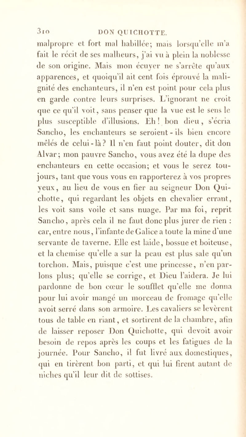 malpropre et fort mal habillée; mais lorsqu’elle in'a fait le récit de ses malheurs, j'ai vu à plein la noblesse de son origine. Mais mon écuyer ne s’arrête qu’aux apparences, et quoiqu'il ait cent fois éprouvé la mali¬ gnité des enchanteurs, il n’en est point pour cela plus en garde contre leurs surprises. L’ignorant ne croit que ce qu’il voit, sans penser que la vue est le sens le plus susceptible d’illusions. Eh ! bon dieu, s’écria Sancbo, les enchanteurs se seroient-ils bien encore mêlés de celui-là? Il n’en faut point douter, dit don Alvar; mon pauvre Sancbo, vous avez été la dupe des enchanteurs en cette occasion; et vous le serez tou¬ jours, tant que vous vous en rapporterez à vos propres yeux, au lieu de vous en fier au seigneur Don Qui¬ chotte, qui regardant les objets en chevalier errant, les voit sans voile et sans nuage. Par ma foi, reprit Sancbo, après cela il ne faut donc plus jurer de rien : car, entre nous, l'infante de Galice a toute la mine d'une servante de taverne. Elle est laide, bossue et boiteuse, et la chemise qu’elle a sur la peau est plus sale qu’un torchon. Mais, puisque c’est une princesse, n’en par¬ lons plus; qu’elle se corrige, et Dieu l’aidera. Je lui pardonne de bon cœur le soufflet qu'elle me donna pour lui avoir mangé un morceau de fromage qu’elle avoit serré dans son armoire. Les cavaliers se levèrent tous de table en riant, et sortirent de la chambre, afin de laisser reposer Don Quichotte, qui devait avoir besoin de repos après les coups et les fatigues de la journée. Pour Sancbo, il fut livré aux domestiques, qui en tirèrent bon parti, et qui lui firent autant de niches qu’il leur dit de sottises.