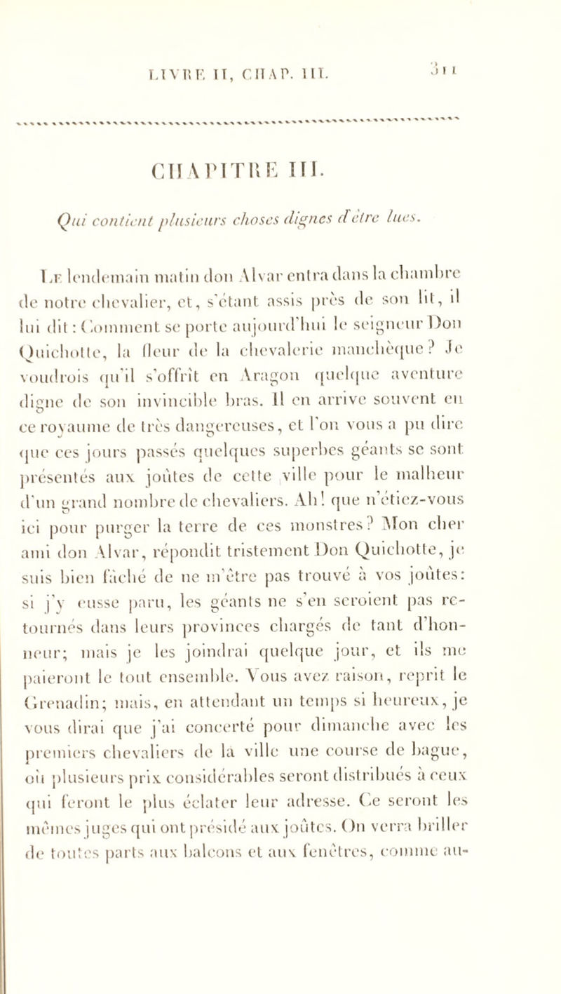 .» i i chapitre ni. Qui contient plusieurs choses (lignes dêtre lues. T.r lendemain matin don Alvar entra dans la chambre de notre chevalier, et, s'étant assis près de son lit, il lin dit : ( .oinment se porte aujourd hui le seigneur Don Quichotte, la fleur de la chevalerie manchèque ? Je voudrois qu'il s’offrît en Aragon quelque aventure dicne de son invincible bras. Il en arrive souvent eu O ce royaume de très dangereuses, et 1 on vous a pu dire que ces jours passés quelques superbes géants se sont présentés aux joutes de cette ville pour le malheur d'un grand nombre de chevaliers. Ah! que n étiez-vous ici pour purger la terre de ces monstres ? AI on cher ami don Alvar, répondit tristement Don Quichotte, je suis bien fâché de ne m’être pas trouvé à vos joutes: si j’y eusse paru, les géants ne s'en seroient pas re¬ tournés dans leurs provinces chargés de tant d'hon¬ neur; mais je les joindrai quelque jour, et ils me paieront le tout ensemble. Vous avez raison, reprit le Grenadin; mais, en attendant un temps si heureux, je vous dirai que j’ai concerte pour dimanche avec les premiers chevaliers de la ville une course de bague, oii plusieurs prix considérables seront distribues à ceux (pii feront le plus éclater leur adresse. Ce seront les mêmes juges qui ont présidé aux joutes. On verra briller de toutes parts aux balcons et aux fenêtres, comme au-