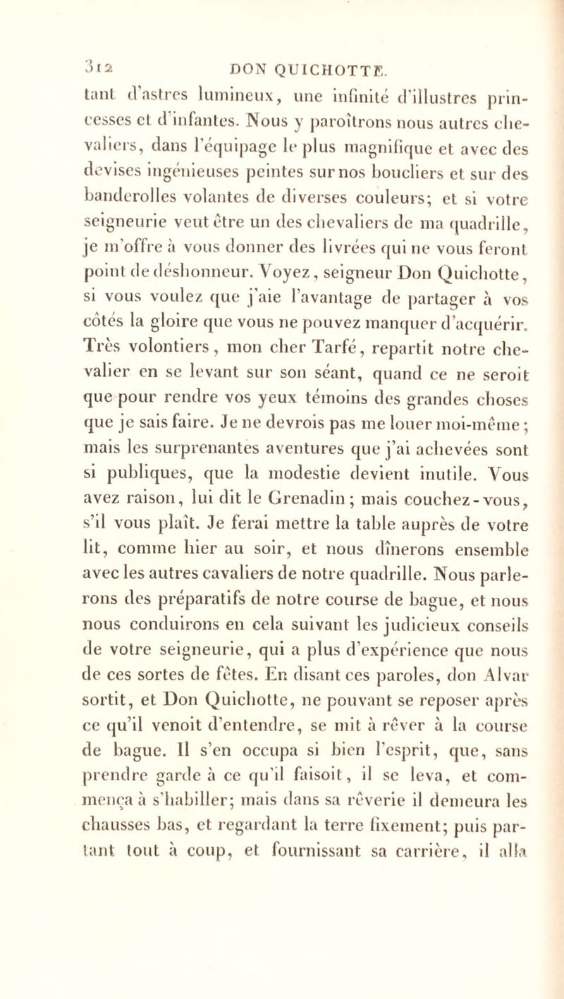 tant cl astres lumineux, une infinité d'illustres prin¬ cesses et d infantes. Nous y paraîtrons nous autres che¬ valiers, dans l’équipage le plus magnifique et avec des devises ingénieuses peintes sur nos boucliers et sur des banderai les volantes de diverses couleurs; et si votre seigneurie veut être un des chevaliers de ma quadrille, je m’offre à vous donner des livrées qui ne vous feront point de déshonneur. Voyez, seigneur Don Quichotte, si vous voulez que j'aie l’avantage de partager à vos côtés la gloire que vous ne pouvez manquer d’acquérir. Très volontiers, mon cherTarfé, repartit notre che¬ valier en se levant sur son séant, quand ce ne serait que pour rendre vos yeux témoins des grandes choses que je sais faire. Je ne devrais pas me louer moi-même ; mais les surprenantes aventures que j’ai achevées sont si publiques, que la modestie devient inutile. Vous avez raison, lui dit le Grenadin; mais couchez-vous, s’il vous plaît. Je ferai mettre la table auprès de votre lit, comme hier au soir, et nous dînerons ensemble avec les autres cavaliers de notre quadrille. Nous parle¬ rons des préparatifs de notre course de bague, et nous nous conduirons en cela suivant les judicieux conseils de votre seigneurie, qui a plus d’expérience que nous de ces sortes de fêtes. En disant ces paroles, don Alvar sortit, et Don Quichotte, ne pouvant se reposer après ce qu’il venoit d’entendre, se mit à rêver à la course de bague. Il s’en occupa si bien l'esprit, que, sans prendre garde à ce qu'il faisoit, il se leva, et com¬ mença à s'habiller; mais dans sa rêverie il demeura les chausses bas, et regardant la terre fixement; puis par¬ lant tout à coup, et fournissant sa carrière, il alla