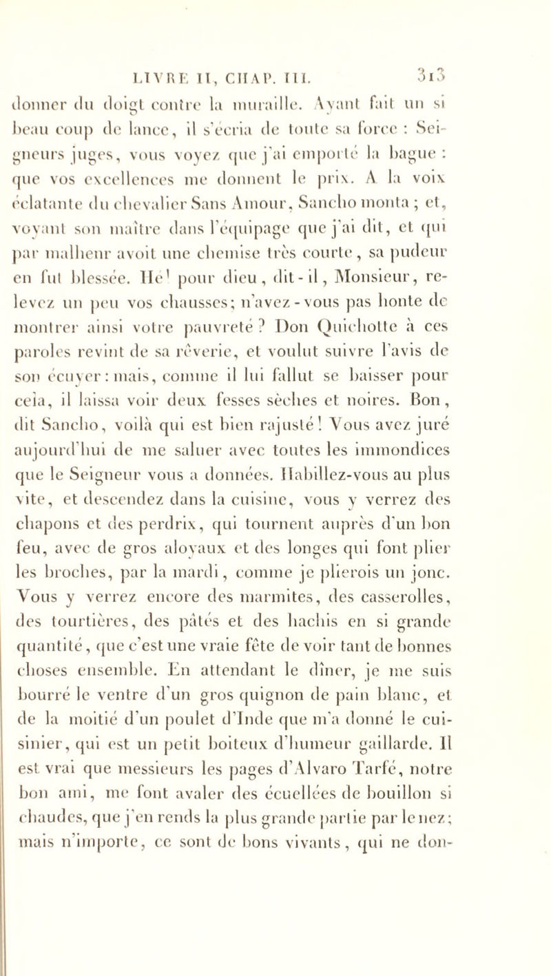 ilonnor du doigt contre la muraille. Ayant tait un si beau coup de lance, il s’écria de toute sa force : Sei¬ gneurs juges, vous voyez que j’ai emporté la bague : que vos excellences me donnent le prix. A la voix éclatante du chevalier Sans Amour, Sunclio monta ; et, voyant son maître dans l’équipage que j'ai dit, et qui par malheur avoit une chemise très courte, sa pudeur en fut blessée. Hé! pour dieu, dit-il, Monsieur, re¬ levez un peu vos chausses; n’avez-vous pas honte de montrer ainsi votre pauvreté ? Don Quichotte à ces paroles revint de sa rêverie, et voulut suivre l'avis de son écuyer : mais, comme il lui fallut se baisser pour ceia, il laissa voir deux fesses sèches et noires. Bon, dit Sancho, voilà qui est bien rajusté! Vous avez juré aujourd’hui de me saluer avec toutes les immondices que le Seigneur vous a données. Habillez-vous au plus vite, et descendez dans la cuisine, vous y verrez des chapons et des perdrix, qui tournent auprès d'un bon feu, avec de gros aloyaux et des longes qui font plier les broches, par la mardi, comme je plierois un jonc. Vous y verrez encore des marmites, des casserolles, des tourtières, des pâtés et des hachis en si grande quantité, que c’est une vraie fête de voir tant de bonnes choses ensemble. En attendant le dîner, je me suis bourré le ventre d’un gros quignon de pain blanc, et de la moitié d’un poulet d’Inde que m’a donné le cui¬ sinier, qui est un petit boiteux d’humeur gaillarde. Il est vrai que messieurs les pages d’Alvaro Tarfé, notre bon ami, me font avaler des écuellées de bouillon si chaudes, que j'en rends la plus grande partie par le nez; mais n importe, ce sont de bons vivants, qui ne don-