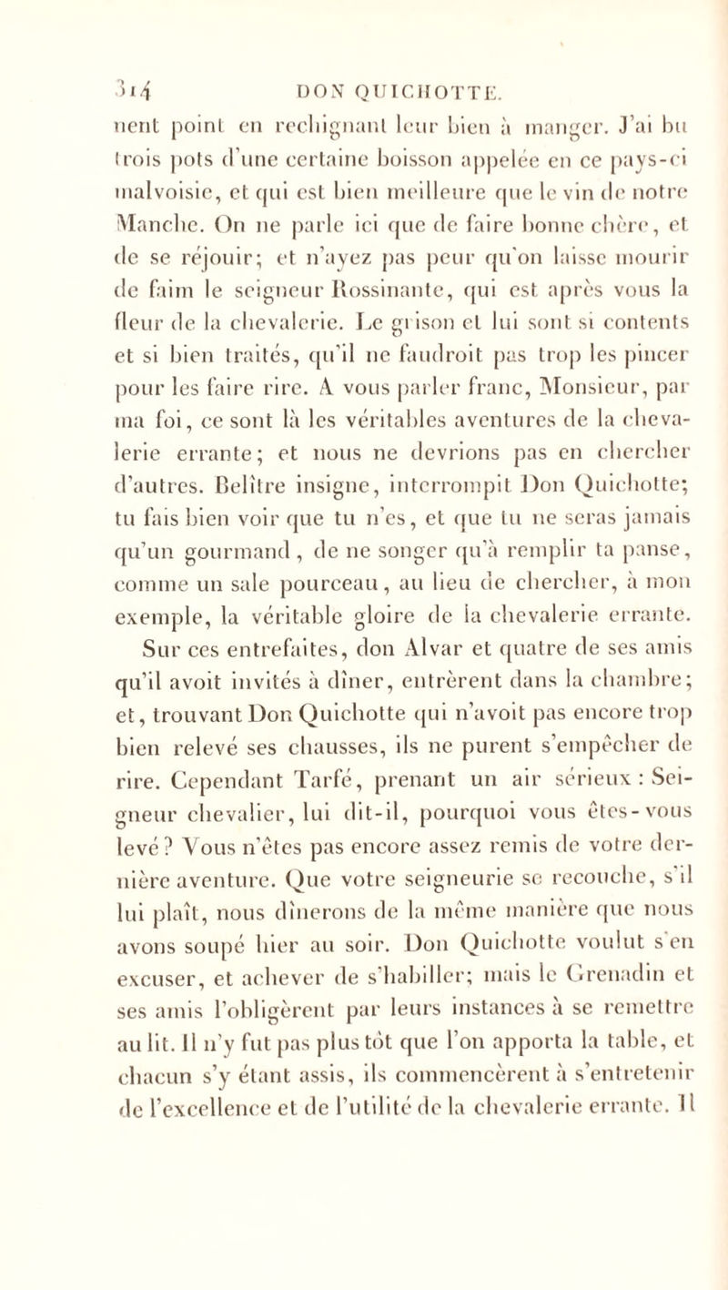lient point en rechignant leur bien à manger. J’ai bu (rois pots d’une certaine boisson appelée en ce pays-ci malvoisie, et qui est bien meilleure que le vin de notre Manche. On ne parle ici que de faire bonne chère, et de se réjouir; et n’ayez pas peur qu'on laisse mourir de faim le seigneur Rossinante, qui est après vous la fleur de la chevalerie. Le gi ison et lui sont si contents et si bien traités, qu’il ne faudrait pus trop les pincer pour les faire rire. A. vous parler franc, Monsieur, par ma foi, ce sont là les véritables aventures de la cheva¬ lerie errante; et nous ne devrions pas en chercher d’autres. Belître insigne, interrompit Don Quichotte; tu fais bien voir que tu n’es, et que tu ne seras jamais qu’un gourmand, de ne songer qu’à remplir ta panse, comme un sale pourceau, au lieu de chercher, a mon exemple, la véritable gloire de la chevalerie errante. Sur ces entrefaites, don Alvar et quatre de ses amis qu’il avoit invités à dîner, entrèrent dans la chambre; et, trouvant Don Quichotte qui n’avoit pas encore trop bien relevé ses chausses, ils ne purent s’empêcher de rire. Cependant Tarfé, prenant un air sérieux : Sei¬ gneur chevalier, lui dit-il, pourquoi vous êtes-vous levé? Vous n'êtes pas encore assez remis de votre der¬ nière aventure. Que votre seigneurie se recouche, s il lui plaît, nous dînerons de la même manière que nous avons soupe hier au soir. Don Quichotte voulut s eu excuser, et achever de s’habiller; mais le Grenadin et ses amis l’obligèrent par leurs instances a se remettre au lit. 11 n’y fut pas plus tôt que l’on apporta la table, et chacun s’y étant assis, ils commencèrent à s’entretenir de l’excellence et de l’utilité de la chevalerie errante. H