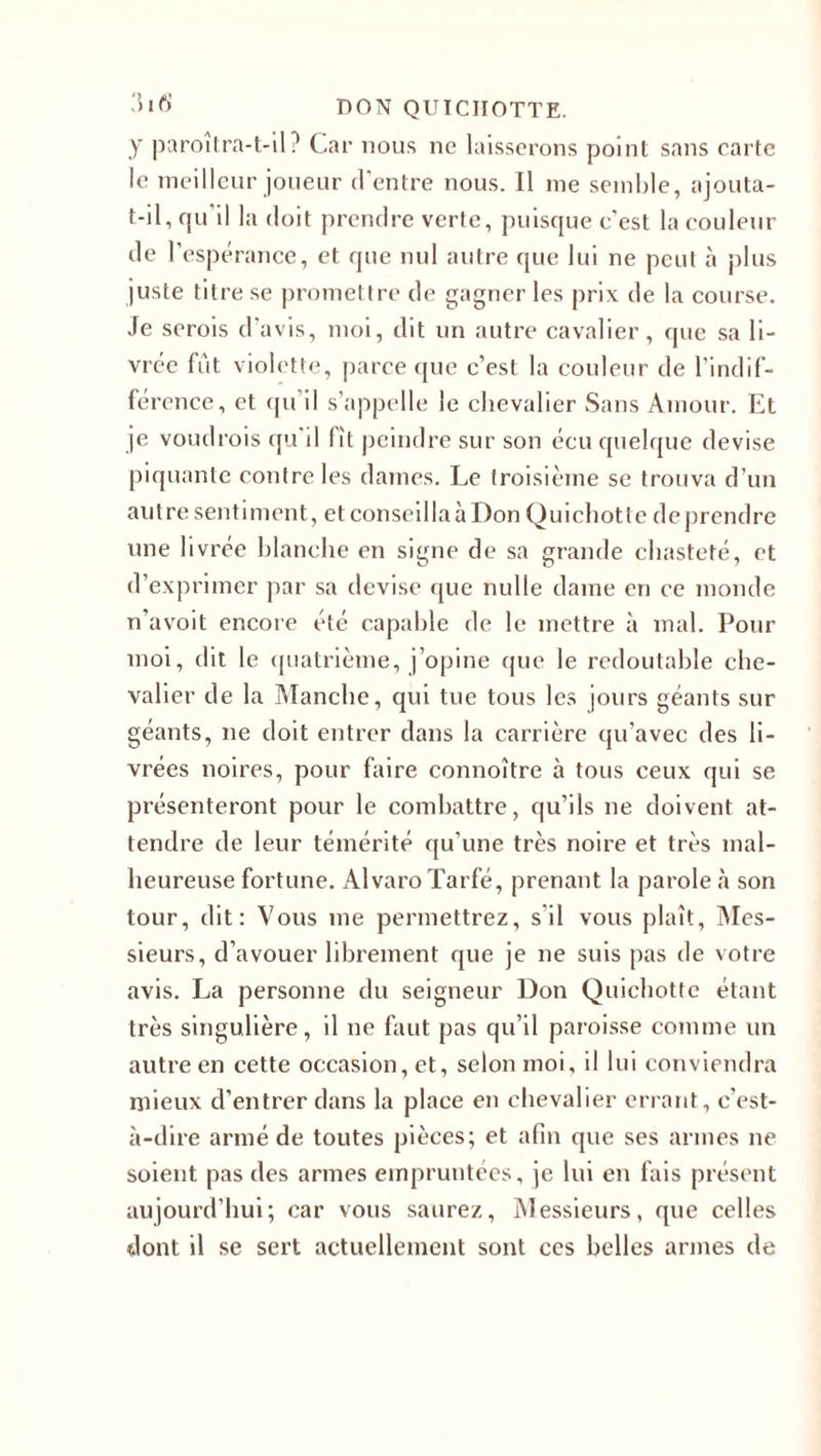 y paroitra-t-il? Car nous ne laisserons point sans carte le meilleur joueur d’entre nous. Il me semble, ajouta- t-il, qu'il la doit prendre verte, puisque c'est la couleur de l’espérance, et que nul autre que lui ne peut à plus juste titre se promettre de gagner les prix de la course. Je serois d’avis, moi, dit un autre cavalier, que sa li¬ vrée fut violette, parce que c’est la couleur de l'indif¬ férence, et qu il s’appelle le chevalier Sans Amour. Et je voudrois qu il fit peindre sur son écu quelque devise piquante contre les dames. Le troisième se trouva d’un autre sentiment, et conseillaàDon Quichotte deprendre une livrée blanche en signe de sa grande chasteté, et d’exprimer par sa devise que nulle dame en ce monde n'avoit encore été capable de le mettre à mal. Pour moi, dit le quatrième, j’opine que le redoutable che¬ valier de la Manche, qui tue tous les jours géants sur géants, ne doit entrer dans la carrière qu’avec des li¬ vrées noires, pour faire connoître à tous ceux qui se présenteront pour le combattre, qu’ils ne doivent at¬ tendre de leur témérité qu’une très noire et très mal¬ heureuse fortune. AlvaroTarfé, prenant la parole à son tour, dit: Vous me permettrez, s'il vous plaît, Mes¬ sieurs, d’avouer librement que je ne suis pas de votre avis. La personne du seigneur Don Quichotte étant très singulière, il ne faut pas qu’il paroisse comme un autre en cette occasion, et, selon moi, il lui conviendra mieux d’entrer dans la place en chevalier errant, c’est- à-dire armé de toutes pièces; et afin que ses armes ne soient pas des armes empruntées, je lui en fais présent aujourd’hui; car vous saurez, Messieurs, que celles dont il se sert actuellement sont ces belles armes de