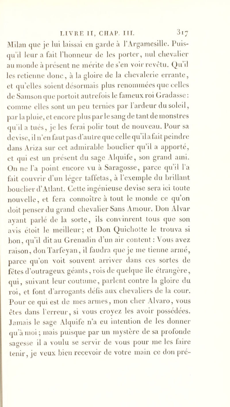 Milan que je lui laissai eu garde à l’Argamesille. Puis- qu d leur a fait l'honneur de les porter, nul chevalier au inonde à présent ne mérite de s'en voir revêtu. Qu il les retienne donc, à la gloire tic la chevalerie errante, et qu’elles soient désormais plus renommées que celles de Sainson que portoit autrefois le fameux roi Gradasse : comme elles sont un peu ternies par 1 ardeur du soleil, par la pluie, et encore plus par le sang de tant de monstres qu'il a tués, je les ferai polir tout de nouveau. Pour sa devise, il n’en faut pas d’autre que celle qu’il a fait peindre dans Àriza sur cet admirable bouclier qu il a apporté, et qui est un présent du sage Alquife, son grand ami. On ne l’a point encore vu à Saragosse, parce qu’il l’a fait couvrir d’un léger taffetas, à l’exemple du brillant boucher d’Atlant. Cette ingénieuse devise sera ici toute nouvelle, et fera connoître à tout le monde ce qu’on doit penser du grand chevalier Sans Amour. Don x41var ayant parlé de la sorte, ils convinrent tous que son avis étoit le meilleur; et Don Quichotte le trouva si bon, qu’il dit au Grenadin d’un air content : Vous avez raison, donTarfeyan, il faudra que je me tienne armé, parce qu’on voit souvent arriver dans ces sortes de fêtes d’outrageux géants, rois de quelque île étrangère, qui, suivant leur coutume, parlent contre la gloire du roi, et font d’arrogants défis aux chevaliers de la cour. Pour ce qui est de mes armes, mon cher Alvaro, vous êtes dans l’erreur, si vous croyez les avoir possédées. Jamais le sage Alquife n’a eu intention de les donner qu’à moi ; mais puisque par un mystère de sa profonde sagesse il a voulu se servir de vous pour me les faire tenir, je veux bien recevoir de votre main ce don pré-