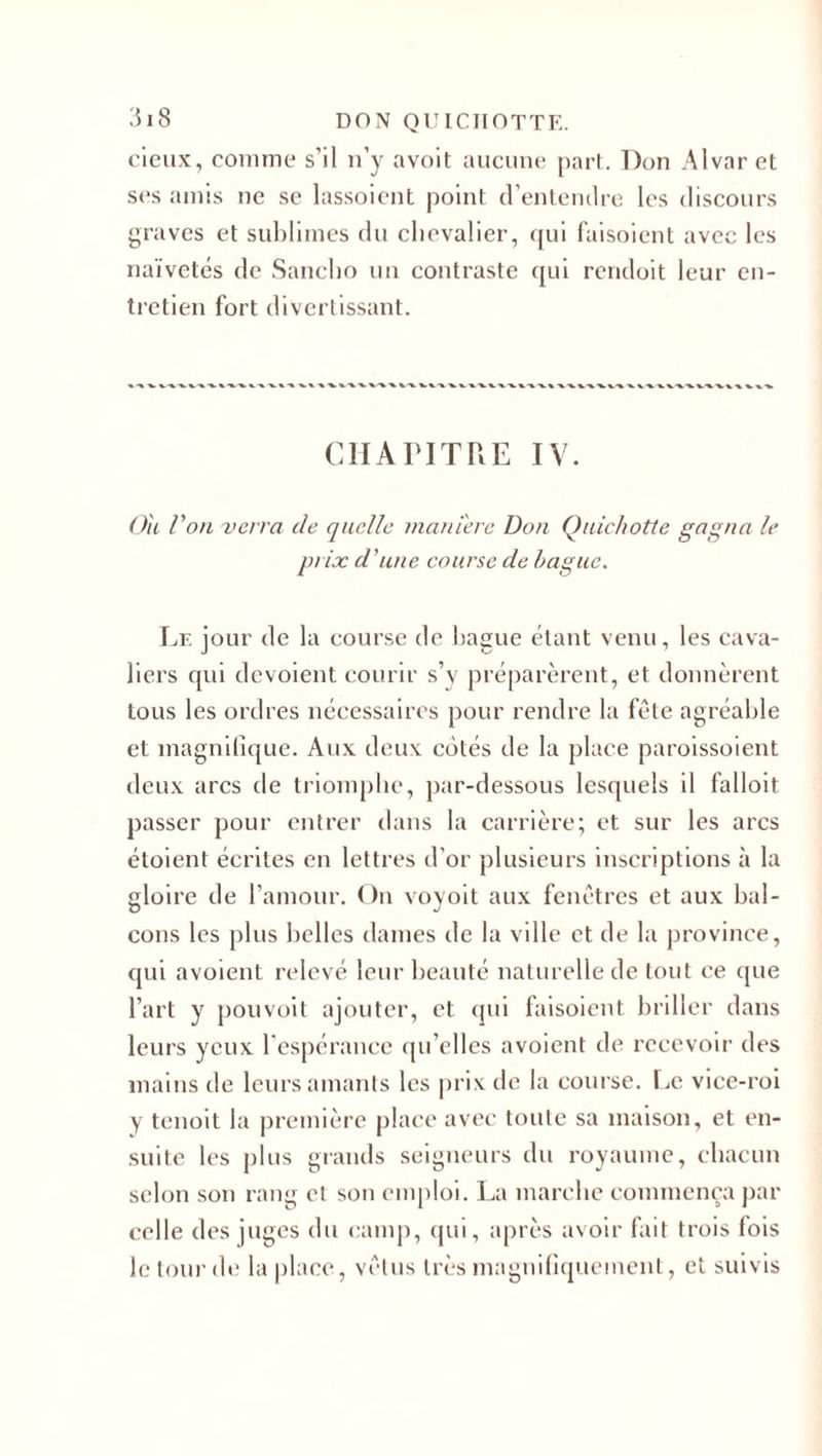 cieux, comme s’il n’y avoit aucune part. Don Alvar et ses amis ne se lassoient point d’entendre les discours graves et sublimes du chevalier, qui faisoient avec les naïvetés de Sancho un contraste qui rendoit leur en¬ tretien fort divertissant. CHAPITRE IV. Ou Von verra de quelle manière Don Quichotte gagna le prix d’une course de bague. Le jour de la course de bague étant venu, les cava¬ liers qui dévoient courir s’y préparèrent, et donnèrent tous les ordres nécessaires pour rendre la fête agréable et magnifique. Aux deux côtés de la place paroissoient deux arcs de triomphe, par-dessous lesquels il falloit passer pour entrer dans la carrière; et sur les arcs étoient écrites en lettres d’or plusieurs inscriptions à la gloire de l’amour. On voyoit aux fenêtres et aux bal¬ cons les plus belles dames de la ville et de la province, qui avoient relevé leur beauté naturelle de tout ce que l’art y pouvoit ajouter, et qui faisoient briller dans leurs yeux 1 espérance qu’elles avoient de recevoir des mains de leurs amants les prix de la course. Le vice-roi y tenoit la première place avec toute sa maison, et en¬ suite les plus grands seigneurs du royaume, chacun selon son rang et son emploi. La marche commença par celle des juges du camp, qui, après avoir fait trois fois le tour de la place, vêtus très magnifiquement, et suivis