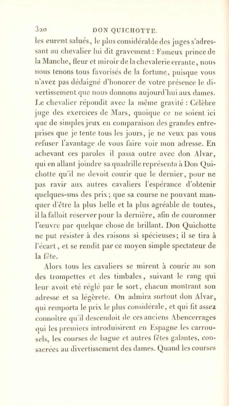 les eurent salués, le plus considérable des juges s’adres¬ sant au chevalier lui dit gravement: Fameux prince de la Manche, fleur et miroir de la chevalerie errante, nous nous tenons tous favorisés de la fortune, puisque vous n’avez pas dédaigné d’honorer de votre présence le di¬ vertissement que nous donnons aujourd’hui aux dames. Le chevalier répondit avec la même gravité : Célèbre juge des exercices de Mars, quoique ce ne soient ici que de simples jeux en comparaison des grandes entre¬ prises que je tente tous les jours, je ne veux pas vous refuser l’avantage de vous faire voir mon adresse. En achevant ces paroles il passa outre avec don Alvar, qui en allant joindre sa quadrille représenta à Don Qui¬ chotte qu'il ne devoit courir que le dernier, pour ne pas ravir aux autres cavaliers l’espérance d’obtenir quelques-uns des prix; que sa course ne pouvant man¬ quer d'être la plus belle et la plus agréable de toutes, il la falloit reserver pour la dernière, afin de couronner l’œuvre par quelque chose de brillant. Don Quichotte ne put résister à des raisons si spécieuses; il se tira l’écart, et se rendit par ce moyen simple spectateur de la fête. Alors tous les cavaliers se mirent à courir au son des trompettes et des timbales, suivant le rang qui leur avoit été réglé par le sort, chacun montrant son adresse et sa légèreté. On admira surtout don Alvar, qui remporta le prix le plus considérale, et qui fit assez connoître qu’il descendoit de ces anciens Abencerrages qui les premiers introduisirent en Espagne les carrou¬ sels, les courses de bague et autres fêtes galantes, con¬ sacrées au divertissement des dames. Quand les courses