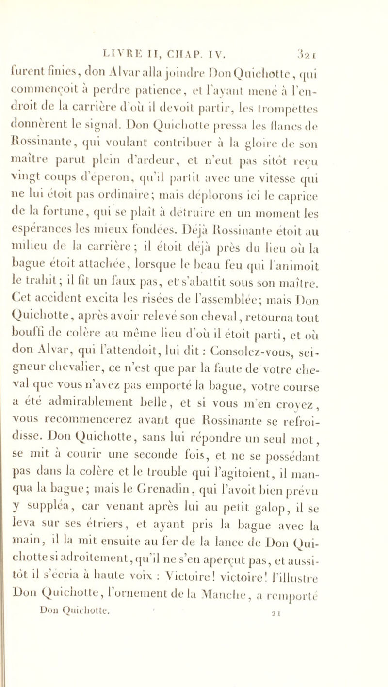 lurent finies, don Alvar alla joindre Don Quichotte, qui commeneoit à perdre patience, et l'avant mené à l'en¬ droit de la carrière d'où il devoit partir, les trompettes donnèrent le signal. Don Quichotte pressa les lianes de Rossinante, qui voulant contribuer à la gloire de son maître parut plein d’ardeur, et n’eut pas sitôt reçu vingt coups d éperon, qu d partit avec une vitesse qui ne lui étoit pas ordinaire; mais déplorons ici le caprice de la fortune, qui se plail a détruire en un moment les espérances les mieux fondées. Déjà Rossinante étoit au milieu de la carrière; il étoit déjà près du heu où la bague étoit attachée, lorsque le beau feu qui l'animoit le trahit ; il lit un faux pas, et s’abattit sous son maître, (.et accident excita les risées de l'assemblée; mais Don Quichotte, après avoir relevé son cheval, retourna tout bouffi de colère au même lieu d'où il etoil parti, et où don Alvar, qui lattendoit, lui dit : Consolez-vous, sei¬ gneur chevalier, ce n’est que par la faute de votre che¬ val que vous n’avez pas emporté la bague, votre course a été admirablement belle, et si vous m'en croyez, vous recommencerez avant que Rossinante se refroi¬ disse. Don Quichotte, sans lui répondre un seul mot, se mit à courir une seconde fois, et ne se possédant pas dans la colère et le trouble qui l’agitoient, il man¬ qua la bague; mais le Grenadin, qui Pavoit bien prévu y suppléa, car venant après lui au petit galop, il se leva sur ses étriers, et ayant pris la bague avec la main, il la mit ensuite au fer de la lance de Don Qui¬ chotte si adroitement, qu’il 11e s’en aperçut pas, et aussi¬ tôt il s écria à haute voix : Victoire! victoire! l’illustre Don Quichotte, l’ornement de la Manche, a remporté Don Quichotte. ' 2,