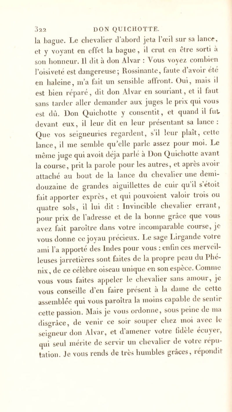 la bague. Le chevalier d’abord jeta l’œil sur sa lance, et y voyant en effet la bague, il crut en être sorti à son honneur. Il dit à don Alvar : Vous voyez combien l’oisiveté est dangereuse5 Rossinante, faute d avoir été en haleine, m’a (ait un sensible affront. Oui, mais il est bien réparé, dit don Alvar en souriant, et il faut sans tarder aller demander aux juges le prix qui vous est dû. Don Quichotte y consentit, et quand il fut, devant eux, il leur dit en leur présentant sa lance : Que vos seigneuries regardent, s'il leur plaît, cette lance, il me semble qu’elle parle assez pour moi. Le même juge qui avoit déjà parlé à Don Quichotte avant la course, prit la parole pour les autres, et après avoir attaché au bout de la lance du chevalier une demi- douzaine de grandes aiguillettes de cuir qu il sétoit fait apporter exprès, et qui pouvoient valoir trois ou quatre sols, il lui dit ; Invincible chevalier criant, pour prix de 1 adresse et de la bonne grâce que nous avez fait paroître dans votre incomparable course, je vous donne ce joyau précieux. Le sage Lirgande vorie ami l’a apporté des Indes pour vous : enfin ces merveil¬ leuses jarretières sont faites de la propre peau du I hé- nix, de ce célèbre oiseau unique en son espèce. Comme vous vous faites appeler le chevalier sans amour, je vous conseille d’en faire présent à la dame de cette assemblée qui vous paroîtra la moins capable de sentir cette passion. Mais je vous ordonne, sous peine île 111a disgrâce, de venir ce soir souper chez moi avec le seigneur don Alvar, et d’amener votre fidèle écuyer, qui seul mérite de servir un chevalier de votre répu¬ tation. Je vous rends de très humbles grâces, répondit