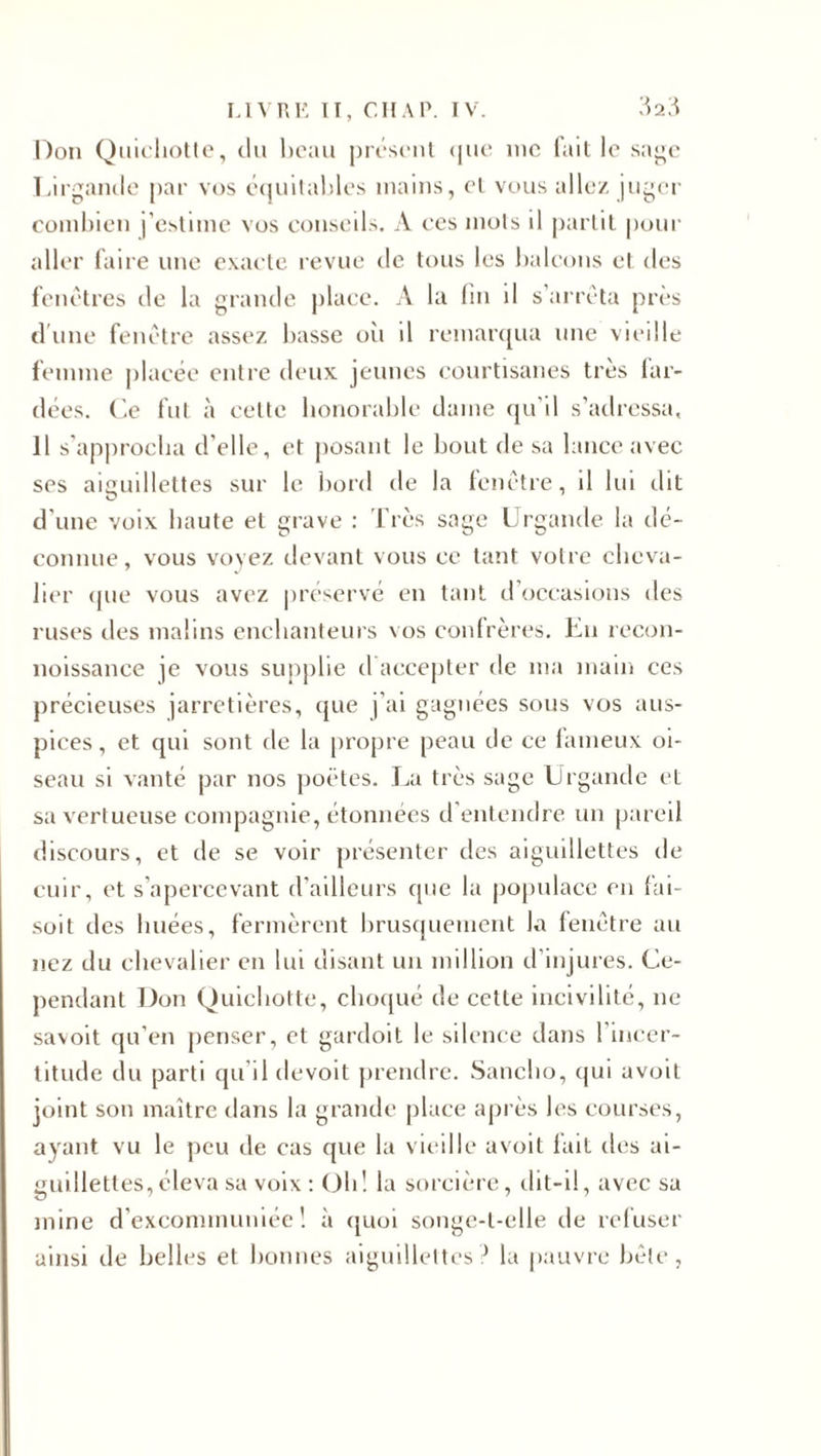 Don Quichotte, du beau présent que me fait le sage Lirganile par vos équitables mains, et vous allez juger combien j’estime vos conseils. A ces mots il partit pour aller faire une exacte revue rie tous les balcons et des fenêtres de la grande place. A la lin il s’arrêta près d'une fenêtre assez basse oii il remarqua une vieille femme placée entre deux jeunes courtisanes très lar¬ dées. Ce fut à cette honorable dame qu’il s’adressa, Il s’approcha d’elle, et posant le bout de sa lance avec ses aiguillettes sur le bord de la fenêtre, il lui dit d’une voix haute et grave : Très sage Urgande la Re¬ connue , vous voyez devant vous ce tant votre cheva¬ lier que vous avez préservé en tant d occasions des ruses îles malins enchanteurs vos confrères. En recon- noissance je vous supplie d accepter de ma main ces précieuses jarretières, que j’ai gagnées sous vos aus¬ pices, et qui sont de la propre peau de ce fameux oi¬ seau si vanté par nos poètes. La très sage Urgande et sa vertueuse compagnie, étonnées d entendre un pareil discours, et de se voir présenter des aiguillettes de cuir, et s’apercevant d’ailleurs que la populace en fai- soit des huées, fermèrent brusquement la fenêtre au nez du chevalier en lui disant un million d’injures. Ce¬ pendant Don Quichotte, choqué de cette incivilité, ne savoit qu’en penser, et gardoit le silence dans l’incer¬ titude du parti qu’il devoit prendre. Sanclio, qui avoit joint son maître dans la grande place après les courses, ayant vu le peu de cas que la vieille avoit fait des ai¬ guillettes, éleva sa voix : Oh! la sorcière, dit-il, avec sa mine d excommuniée ! à quoi songc-l-elle de refuser ainsi de belles et bonnes aiguillettes? la pauvre bêle,