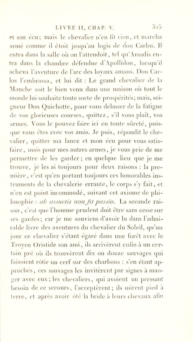 fl son cru; mais le chevalier n'en (il lien, et marcha armé comme il étoit jusqu’au logis de don Carlos. Il entra dans la salle oïi on l'attendoit, tel qu’Amadis en¬ tra dans la chambre défendue d’Apollidon, lorsqu'il acheva l'aventure de l’arc des loyaux amans. Don Car¬ los l'embrassa, et lui dit : Le grand chevalier de la Manche soit le bien venu dans une maison où tout le monde lui souhaite toute sorte de prospérités; mais, sei¬ gneur Don Quichotte, pour vous délasser de la fatigue de vos glorieuses courses, quittez, s’il vous plaît, vos armes. Vous le pouvez faire ici en toute sûreté, puis¬ que vous êtes avec vos amis. Je puis, répondit le che¬ valier, quitter ma lance et mon écu pour vous satis¬ faire, mais pour mes autres armes, je vous prie de me permettre de les garder ; en quelque lieu que je me trouve, je les ai toujours pour deux raisons : la pre¬ mière, c’est qu’en portant toujours ces honorables ins¬ truments de la chevalerie errante, le corps s’y fait, et n'en est point incommodé, suivant cet axiome de phi¬ losophie : ab assuelis non Jit passio. La seconde rai¬ son , c’est que I homme prudent doit être sans cesse sur ses gardes; car je me souviens d’avoir lu dans l’admi¬ rable livre des aventures du chevalier du Soleil, qu’un jour ce chevalier s'étant égaré dans une forêt avec le Troven (Aristide son ami, ils arrivèrent enfin à un cer- tain pré oii ils trouvèrent dix ou douze sauvages qui faisoient rôtir un cerf sur des charbons : s’en étant ap¬ prochés, ces sauvages les invitèrent par signes à man¬ ger avec eux; les chevaliers, qui avoient un pressant besoin de ce secours, l'acceptèrent; ils mirent pied à terre, et après avoir ôté la bride a leurs chevaux afin