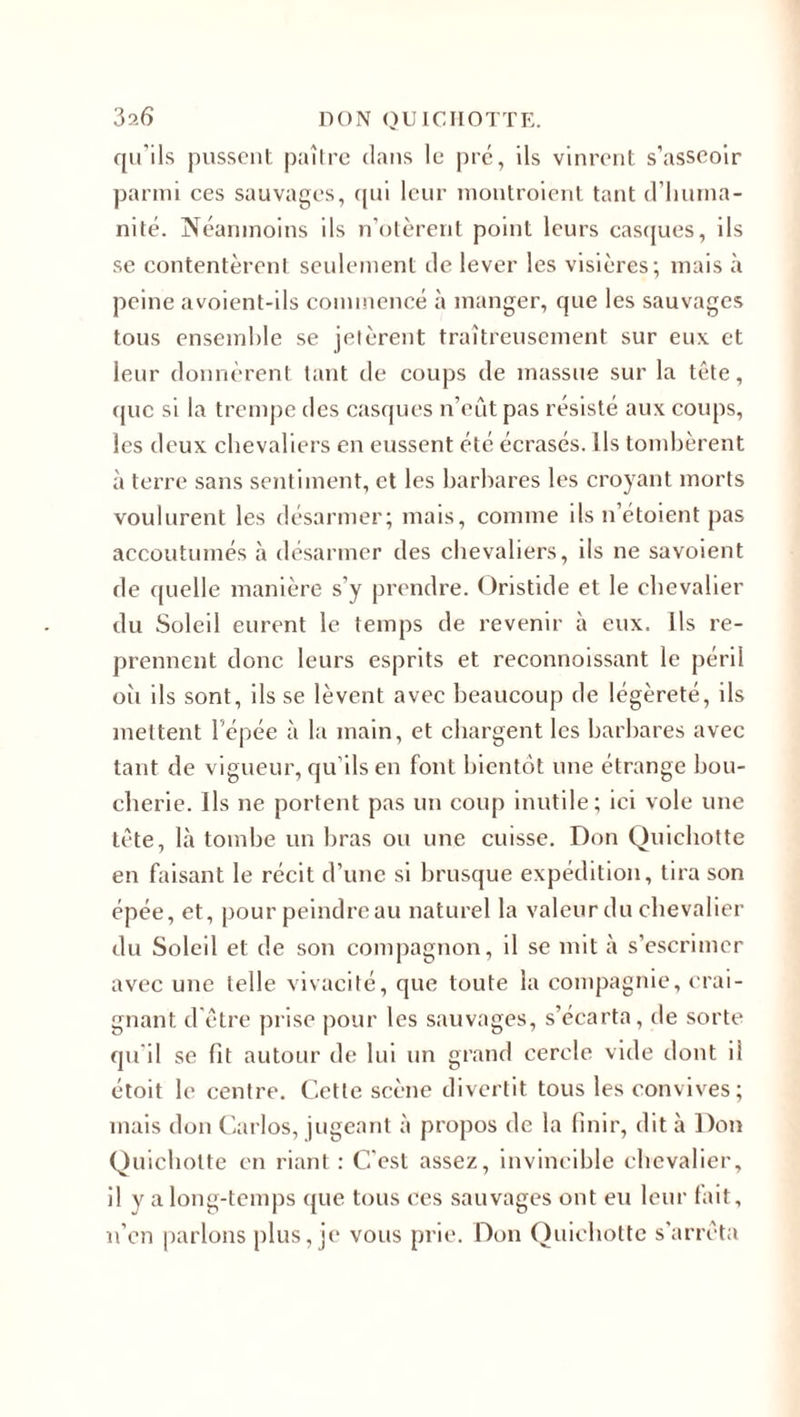 qu’ils pussent paître dans le pic, ils vinrent s’asseoir parmi ces sauvages, qui leur montroient tant d’huma¬ nité. Néanmoins ils n’otèrent point leurs casques, ils se contentèrent seulement de lever les visières; mais à peine avoient-ils commencé à manger, que les sauvages tous ensemble se jetèrent traîtreusement sur eux et leur donnèrent tant de coups de massue sur la tête, que si la trempe des casques n’eût pas résisté aux coups, les deux chevaliers en eussent été écrasés. Ils tombèrent à terre sans sentiment, et les barbares les croyant morts voulurent les désarmer; mais, comme ils n’étoient pas accoutumés à désarmer des chevaliers, ils ne savoient de quelle manière s’y prendre. Oristide et le chevalier du Soleil eurent le temps de revenir à eux. Ils re¬ prennent donc leurs esprits et reconnoissant le péril oii ils sont, ils se lèvent avec beaucoup de légèreté, ils mettent l’épée à la main, et chargent les barbares avec tant de vigueur, qu'ils en font bientôt une étrange bou¬ cherie. Ils ne portent pas un coup inutile; ici vole une tête, là tombe un bras ou une cuisse. Don Quichotte en faisant le récit d’une si brusque expédition, tira son épée, et, pour peindreau naturel la valeur du chevalier du Soleil et de son compagnon, il se mit à s’escrimer avec une telle vivacité, que toute la compagnie, crai¬ gnant d’être prise pour les sauvages, s’écarta, de sorte qu'il se fit autour de lui un grand cercle vide dont il étoit le centre. Cette scène divertit tous les convives; mais don Carlos, jugeant à propos de la finir, dit à Don Quichotte en riant : C'est assez, invincible chevalier, il y a long-temps que tous ces sauvages ont eu leur fait, n’en parlons plus, je vous prie. Don Quichotte s’arrêta