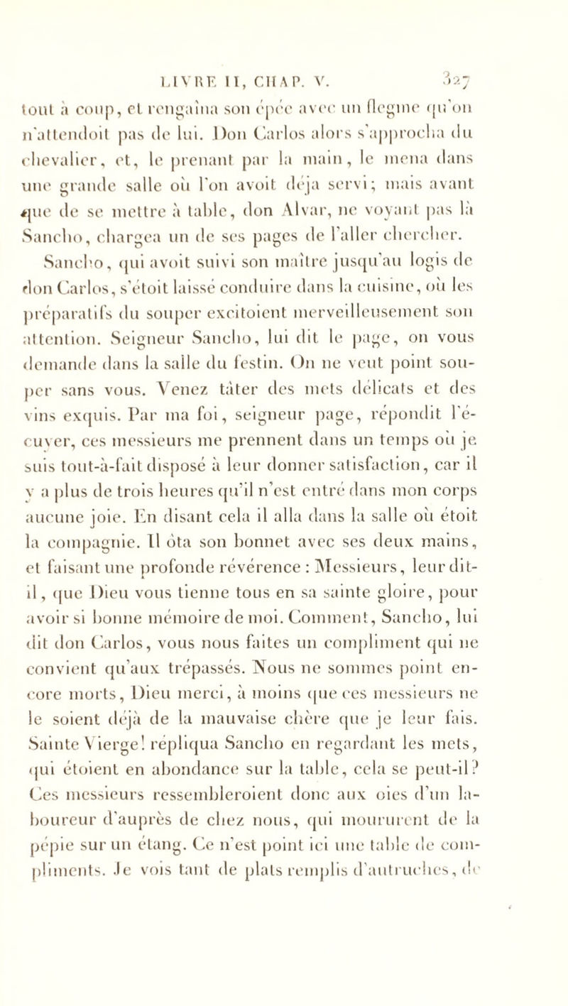 tout a coup, cl rengaina son épée avec un flegme qu’on n'attendoit pas de lui. Don Carlos alors s approcha du chevalier, et, le prenant par la main, le mena dans une grande salle oii l'on avoit déjà servi; mais avant *pie de se mettre à table, don Alvar, ne voyant pas la Sancho, chargea un de ses pages de 1 aller chercher. Saneho, qui avoit suivi son maître jusqu’au logis de don Carlos, s’étoit laisse conduire dans la cuisine, où les préparatifs du souper excitoient merveilleusement son attention. Seigneur Sancho, lui dit le page, 011 vous demande dans la salle du festin. O11 11e veut point sou¬ per sans vous. Venez tâter des mets délicats et des vins exquis. Par ma foi, seigneur page, répondit l'é- cu\er, ces messieurs me prennent dans un temps où je suis tout-à-fait disposé à leur donner satisfaction, car il v a plus de trois heures qu’il n’est entré dans mon corps aucune joie. En disant cela il alla dans la salle oii étoit la compagnie. Il ôta son bonnet avec ses deux mains, et faisant une profonde révérence : Messieurs, leur dit- il, &lt;{ue Dieu vous tienne tous en sa sainte gloire, pour avoir si bonne mémoire de moi. Comment, Sancho, lui dit don Carlos, vous nous faites un compliment qui ne convient qu’aux trépassés. Nous 11e sommes point en¬ core morts, Dieu merci, à moins (pièces messieurs ne le soient déjà de la mauvaise chère que je leur fais. Sainte V ierge! répliqua Sancho en regardant les mets, qui étoient en abondance sur la table, cela se peut-il? Ces messieurs ressembleroient donc aux oies d’un la¬ boureur d’auprès de chez nous, qui moururent de la pépie sur un étang. Ce n’est point ici une table de com¬ pliments. Je vois tant de plats remplis d'autruches, de