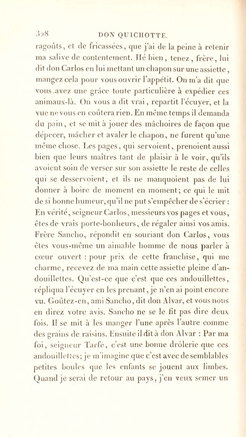 ragoûts, cl de fricassées, que j’ai de la peine à retenir ma salive de contentement, lié bien, tenez, frère, lui dit don Carlos en lui mettant un chapon sur une assiette, mangez cela pour vous ouvrir l’appétit. On m’a dit que vous.avez une grâce toute particulière à expédier ces animaux-là. On vous a dit vrai, repartit l’écuyer, et la vue ru* vous en coûtera rien. En même temps il demanda du pain, et se mit à jouer des mâchoires de façon que dépecer, mâcher et avaler le chapon, ne furent qu’une même chose. Les pages, qui servoient, prenoient aussi bien que leurs maîtres tant de plaisir à le voir, qu’ils avoient soin de verser sur son assiette le reste de celles qui se desservoient, et ils ne manquoient pas de lui donner à boire de moment en moment; ce qui le mit de si bonne humeur, qu’il ne put s’empêcher de s’écrier : En vérité, seigneur Carlos, messieurs vos pages et vous, êtes de vrais porte-bonheurs, de régaler ainsi vos amis. Frère Sancho, répondit en souriant don Carlos, vous êtes vous-même un aimable homme de nous parler à cœur ouvert : pour prix de cette franchise, qui me charme, recevez de ma main cette assiette pleine d'an- douillettes. Qu’est-ce que c'est que ces andouillettes, répliqua l’écuyer en les prenant, je n’en ai point encore vu. Goûtez-en, ami Sancho,dit don Alvar, et vous nous en direz votre avis. Sancho ne se le ht pas dire deux fois. Il se mit à les manger l une après l’autre comme des grains de raisins. Ensuite il dit à don Alvar : Par ma foi, seigneur Tarfé, c'est une bonne drôlerie que ces andouillettes; je m'imagine que c’est avec de semblables petites boules que les enfants se jouent aux limbes. Quand je serai de retour au pays, j’en veux semer un