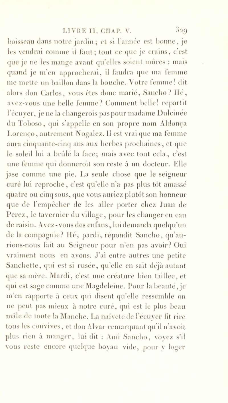 boisseau clans notre jardin; et si l'anncc est bonne, je les vendrai comme il faut; tout ce que je crains, c’est que je ne les mange avant qu’elles soient mûres : mais quand je m’en approcherai, il faudra que ma femme me mette un haillon dans la bouche. Votre femme! dit alors don Carlos, vous êtes donc marié, Sancho ? lié, avez-vous une belle femme? Comment belle! repartit l’écuyer, je ne la changerois pas pour madame Dulcinée du Toboso, qui s’appelle en son propre nom Aldonea Loreneo, autrement Nogalez. Il est vrai que ma femme aura cinquante-cinq ans aux herbes prochaines, et que le soleil lui a brûlé la face; mais avec tout cela, c’est une femme qui donneroit son reste à un docteur. Elle jase comme une pie. La seule chose que le seigneur curé lui reproche, c’est qu'elle n'a pas plus té&gt;t amassé quatre ou cinq sous, que vous auriez plutôt son honneur que de l'empêcher de les aller porter chez Juan de Perez, le tavernier du village, pour les changer en eau de raisin. Avez-vous des enfaus, lui demanda quelqu’un de la compagnie? lié, pardi, répondit Sancho, qu’au¬ rions-nous fait au Seigneur pour n’en pas avoir? Oui vraiment nous en avons. J’ai entre autres une petite Sanchette, qui est si rusée, qu’elle en sait déjà autant que sa mère. Mardi, c’est une créature bien taillée, et qui est sage comme une Magdeleine. Pour la beauté, je m’en rapporte à ceux qui disent qu’elle ressemble on ne peut pas mieux à notre curé, qui est le plus beau mâle de toute la Manche. La naïveledc l’écuver lit rire tous les convives, et don Alvar remarquant qu d n’avoit plus rien à manger, lui dit : Ami Sancho, voyez s’il vous reste encore quelque boyau vide, pour v loger