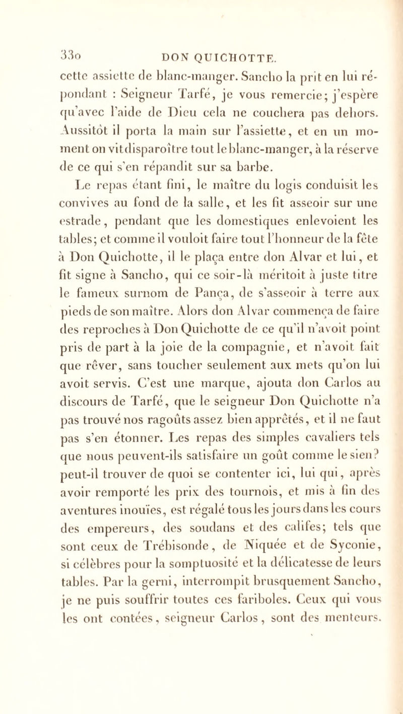 cette assiette de blanc-manger. Sanclio la prit en lui ré¬ pondant : Seigneur Tarfé, je vous remercie; j’espère qu’avec l’aide de Dieu cela ne couchera pas dehors. Aussitôt il porta la main sur l’assiette, et en un mo¬ ment on vitdisparoître tout le blanc-manger, à la réserve de ce qui s’en répandit sur sa barbe. Le repas étant fini, le maître du logis conduisit les convives au fond de la salle, et les fit asseoir sur une estrade, pendant que les domestiques enlevoient les tables; et comme il vouloit faire tout l’honneur de la fête à Don Quichotte, il le plaça entre don Alvar et lui, et fit signe à Sanclio, qui ce soir-là méritoit à juste titre le fameux surnom de Pança, de s’asseoir à terre aux pieds de son maître. Alors don Alvar commença de faire des reproches à Don Quichotte de ce qu'il n’avoit point pris de part à la joie de la compagnie, et n’avoit fait que rêver, sans toucher seulement aux mets qu’on lui a voit servis. C’est une marque, ajouta don Carlos au discours de Tarfé, que le seigneur Don Quichotte n’a pas trouvé nos ragoûts assez bien apprêtés, et il ne faut pas s’en étonner. Les repas des simples cavaliers tels que nous peuvent-ils satisfaire un goût comme le sien? peut-il trouver de quoi se contenter ici, lui qui, après avoir remporté les prix des tournois, et mis à fin des aventures inouïes, est régalé tous les jours dans les cours des empereurs, des soudans et des califes; tels que sont ceux de Trébisonde, de Niquée et de Syconie, si célèbres pour la somptuosité et la délicatesse de leurs tables. Par la gerni, interrompit brusquement Sanclio, je ne puis souffrir toutes ccs fariboles. Ceux qui vous les ont contées, seigneur Carlos, sont des menteurs.