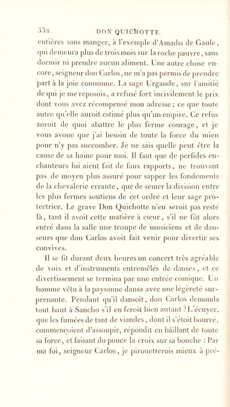 entières sans manger, à l’exemple d’Amadis de Gaule, qui demeura plus de t rois mois sur la roche pauvre, sans dormir ni prendre aucun aliment. Une autre chose en¬ core, seigneur don Carlos, ne m’a pas permis de prendre part à la joie commune. La sage Urgande, sur l’amitié de qui je me reposois, a refusé fort incivilement le prix dont vous avez récompensé mon adresse ; ce que toute autre qu’clle auroit estimé plus qu’un empire. Ce refus auroit de quoi abattre le plus ferme courage, et je vous avoue que j’ai besoin de toute la force du mien pour n’y pas succomber. Je ne sais quelle peut être la cause de sa haine pour moi. Il faut que de perfides en¬ chanteurs lui aient fait de faux rapports, ne trouvant pas de moyen plus assuré pour sapper les fondements de la chevalerie errante, que de semer la division entre les plus fermes soutiens de cet ordre et leur sage pro¬ tectrice. Le grave Don Quichotte n’en seroit pas resté là, tant il avoit cette matière à cœur, s’il ne fut alors entré dans la salle une troupe de musiciens et de dan¬ seurs que don Carlos avoit fait venir pour divertir ses convives. Il se fit durant deux heures un concert très agréable de voix et d’instruments entremêlés de danses, et ce divertissement se termina par une entrée comique. Un homme vêtu à la paysanne dansa avec une légèreté sur¬ prenante. Pendant qu’il dansoit, don Carlos demanda tout haut à Sancho s’il en feroit bien autant .'L’écuyer, que les fumées de tant de viandes, dont il s’étoit bourre, commençoient d’assoupir, répondit en bâillant de toute sa force, et faisant du pouce la croix sur sa bouche : Pat¬ ina foi, seigneur Carlos, je pirouetterois mieux à pré-