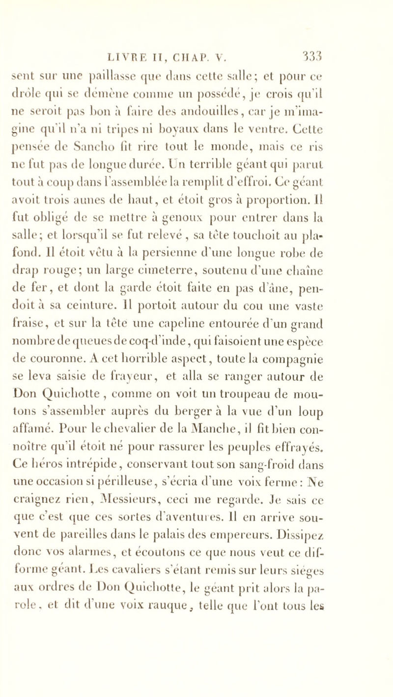 sent sur une paillasse que clans cette salle; el pour ce drôle (pii se démène comme un possédé, je; crois qu’il ne seroit pas bon à faire des andouilles, car je m’ima¬ gine qu'il n’a ni tripes ni boyaux dans le ventre. Cette pensée de Sancbo lit rire tout le monde, mais ce ris ne fut pas de longue durée. Un terrible géant qui parut tout à coup dans l’assemblée la remplit d'effroi. Ce géant avoit trois aunes de haut, et étoit gros à proportion. Il fut obligé de sc mettre à genoux pour entrer dans la salle; et lorsqu’il se fut relevé , sa tète toueboit au pla¬ fond. Il étoit vêtu à la persienne d’une longue robe de drap rouge; un large cimeterre, soutenu d’une chaîne de fer, et dont la garde étoit faite en pas dane, pen- doit à sa ceinture. Il portoit autour du cou une vaste fraise, et sur la tète une capeline entourée d'un grand nombre de queues de coq-d’inde, qui faisoient une espèce de couronne. A cet horrible aspect, toute la compagnie se leva saisie de frayeur, et alla se ranger autour de Don Quichotte , comme on voit un troupeau de mou¬ tons s’assembler auprès du berger à la vue d’un loup affamé. Pour le chevalier de la Manche, il fit bien con- noître qu’il étoit né pour rassurer les peuples effrayés. Ce héros intrépide, conservant tout son sang-froid dans une occasion si périlleuse, s’écria d’une voix ferme : INe craignez rien, Messieurs, ceci me regarde. Je sais ce que c’est que ces sortes d'aventures, il en arrive sou¬ vent de pareilles dans le palais des empereurs. Dissipez donc vos alarmes, et écoutons ce que nous veut ce dif¬ forme géant. Les cavaliers s’étant remis sur leurs sièges aux ordres de Don Quichotte, le géant prit alors la pa¬ role, et dit d’une voix rauque, telle que l’ont tous les